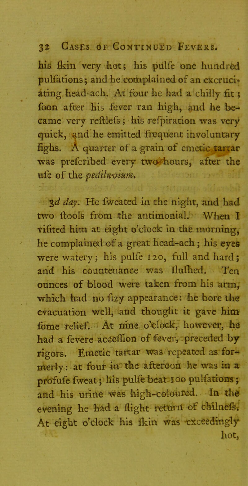 his £kin very hot; his pulfe one hundred pulfations; and he complained of an excruci- ating head-ach. At four he had a chilly fit; foon after his fever ran high, and he be- came very reftiefs; his refpirarion was very quick, and he emitted frequent involuntary fighs. A quarter of a grain of emetic tartar was prefcribed every two-'hours, after the ufe of the pediluvium. 3d day. He fweated in the night, and had two (tools from the antimonial. When I vinted him at eight o'clock in the morning, he complained of a great head-ach; his eyes were wateryj his pulfe 120, full and hard; and his countenance was flulhed. Ten ounces of blood were taken from his arm, which had no fizy appearance: he bore the evacuation well, and thought it gave him fome relief. At nine o'clock, however, he had a fevere acceffion of fever, preceded by rigors. Emetic tartar was repeated as for- merly : at four in the afteroon he was in a profufe fvveat; his pulfe beat 100 puliations; and his urine was high-coloured. In the evening he had a flight return of chilnefs. At eight o'clock his fkin was exceedingly hot, 1