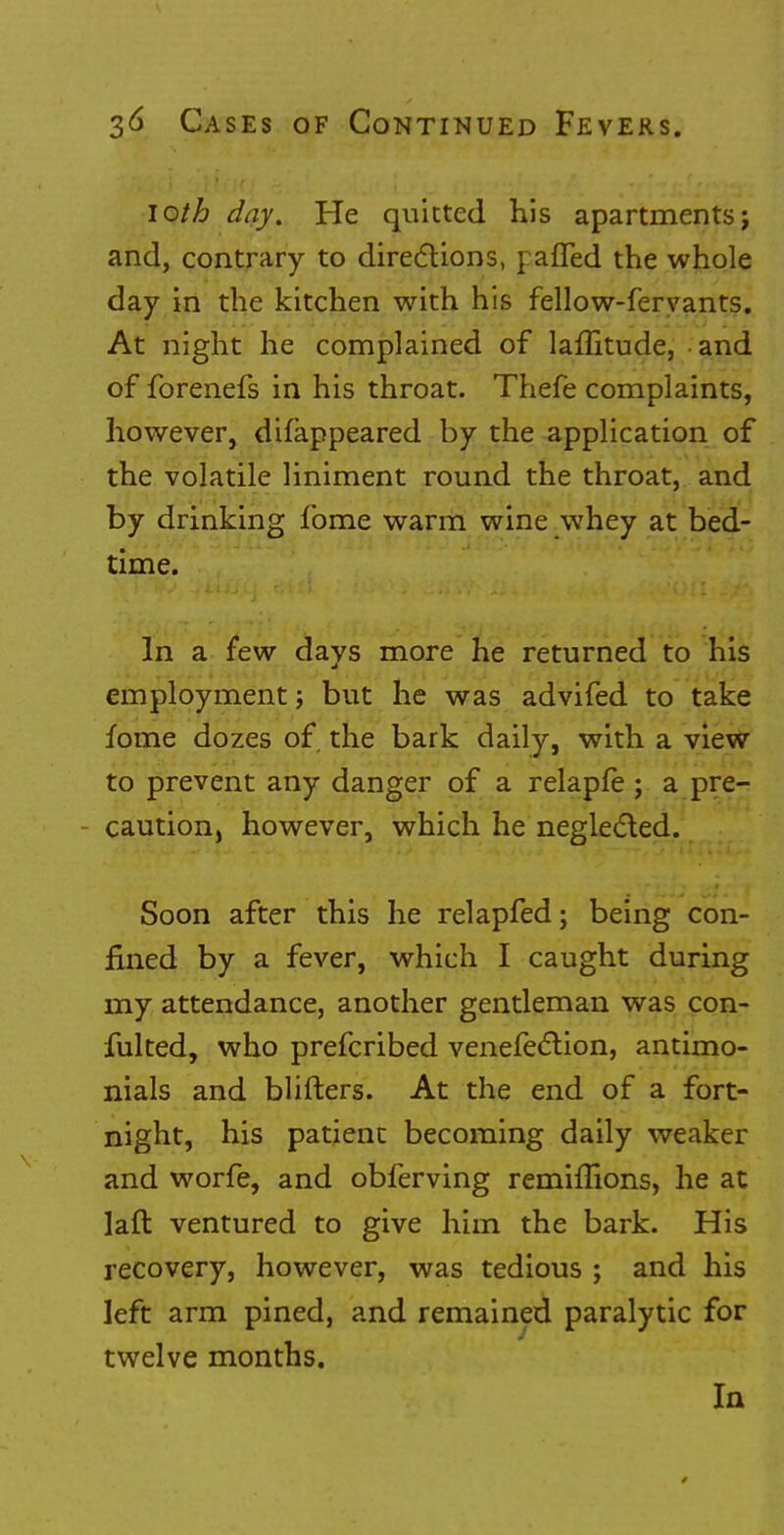 loth day. He quitted his apartments; and, contrary to directions, patted the whole day in the kitchen with his fellow-fervants. At night he complained of laflitude, and of forenefs in his throat. Thefe complaints, however, difappeared by the application of the volatile liniment round the throat, and by drinking fome warm wine whey at bed- time. In a few days more he returned to his employment j but he was advifed to take fome dozes of the bark daily, with a view to prevent any danger of a relapfe; a pre- caution, however, which he neglected. Soon after this he relapfed; being con- fined by a fever, which I caught during my attendance, another gentleman was con- fulted, who prefcribed venefection, antimo- nials and blifters. At the end of a fort- night, his patient becoming daily weaker and worfe, and obferving remiflions, he at laft ventured to give him the bark. His recovery, however, was tedious ; and his left arm pined, and remained paralytic for twelve months. In