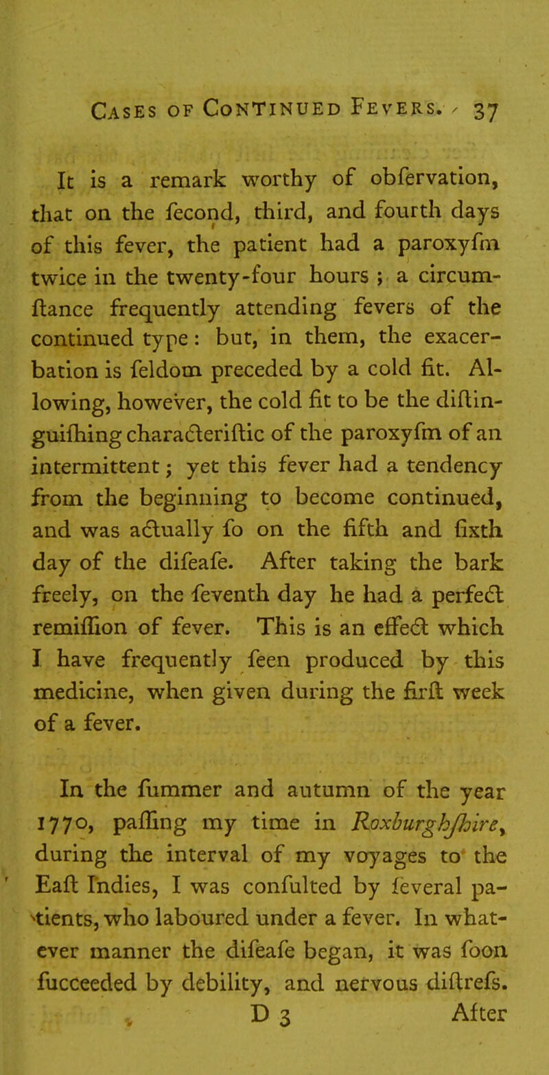 It is a remark worthy of obfervation, that on the fecond, third, and fourth days of this fever, the patient had a paroxyfm twice in the twenty-four hours ; a circum- fiance frequently attending fevers of the continued type: but, in them, the exacer- bation is feldom preceded by a cold fit. Al- lowing, however, the cold fit to be the diftin- guilhing characteriftic of the paroxyfm of an intermittent; yet this fever had a tendency from the beginning to become continued, and was actually fo on the fifth and fixth day of the difeafe. After taking the bark freely, on the feventh day he had a perfect reminion of fever. This is an effect which I have frequently feen produced by this medicine, when given during the firft week of a fever. In the fummer and autumn of the year 1770, pafling my time in Roxburgh/hire, during the interval of my voyages to the Eaft Indies, I was confulted by feveral pa- tients, who laboured under a fever. In what- ever manner the difeafe began, it was foon fucceeded by debility, and nervous diftrefs. D 3 After