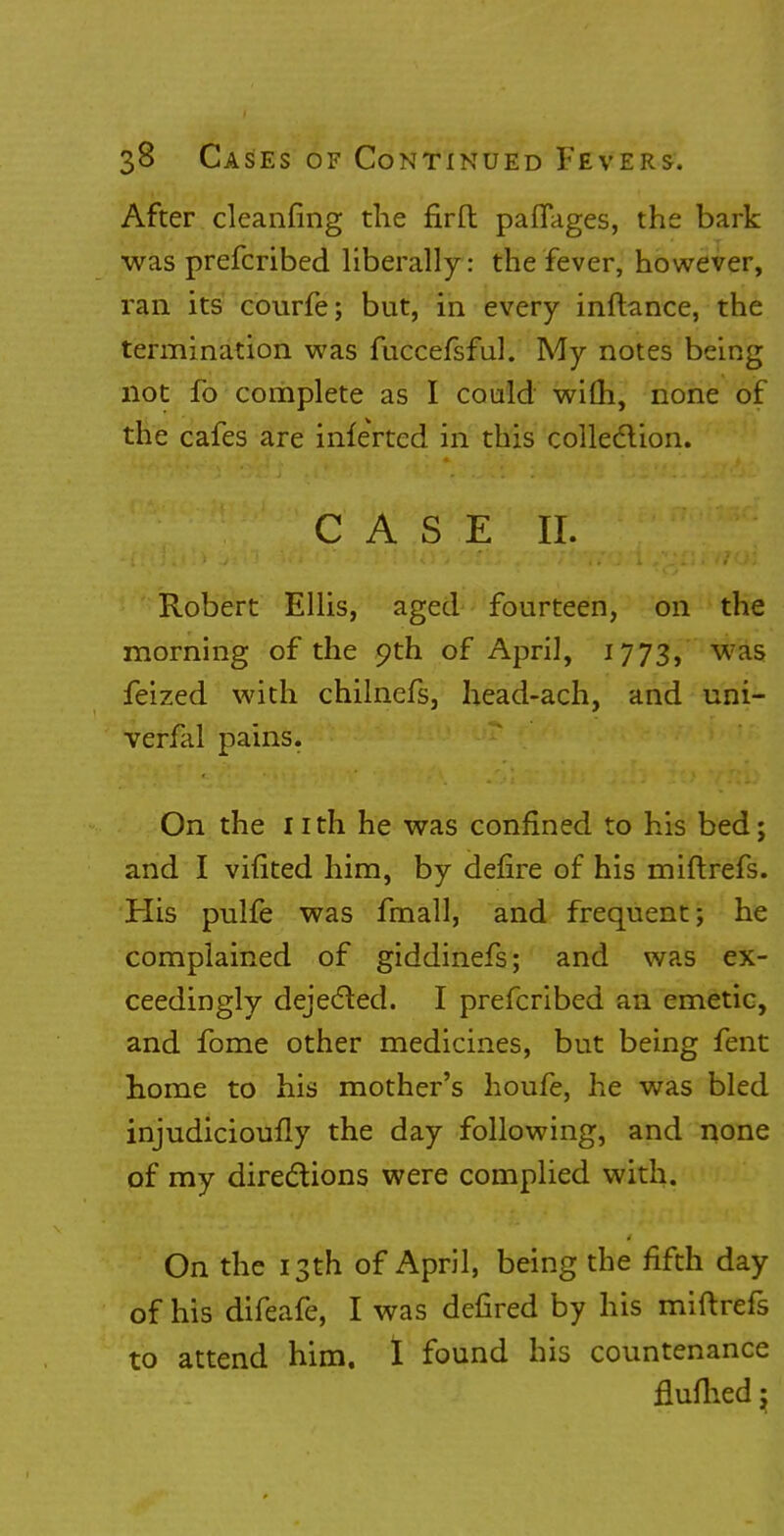 After cleaning the firft paflages, the bark was prefcribed liberally: the fever, however, ran its courfe; but, in every inftance, the termination was fuccefsful. My notes being not fo complete as I could with, none of the cafes are inferred in this collection. • case ':^C\iT^ Robert Ellis, aged fourteen, on the morning of the 9th of April, 1773, was feized with chilnefs, head-ach, and uni- verfal pains. On the 11 th he was confined to his bed; and I vifited him, by defire of his miftrefs. His pulfe was fmall, and frequent; he complained of giddinefs; and was ex- ceedingly dejected. I prefcribed an emetic, and fome other medicines, but being fent home to his mother's houfe, he was bled injudicioufly the day following, and none of my directions were complied with. On the 13th of April, being the fifth day of his difeafe, I was defired by his miftrefs to attend him. 1 found his countenance flufhed;