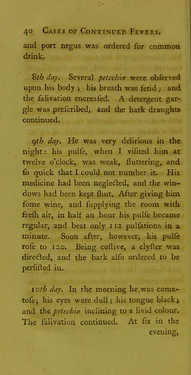 and port negus was ordered for common drink. Sth day. Several petechia were obferved upon his body j his breath was fetid ; and the falivation encreafed. A detergent gar- gle was prefcribed, and the bark draughts continued. gtb day. He was very delirious in the night: his pulfe, when I viiited him at twelve o'clock, was weak, fluttering, and fo quick that I could not number it. His medicine had been neglected, and the win- dows had been kept Ihut. After giving him fome wine, and fupplying the room with frelh air, in half an hour his pulfe became regular, and beat only 112 pulfations in a minute. Soon after, however, his pulfe rofe to 120. Being collive, a clyfter was direcled, and the bark alfo ordered to be perfifted in. 10th day. In the morning he.was coraa- tofej his eyes were dull; his tongue black; and the petechia inclining to a livid colour. The falivation continued. At fix in the evening,