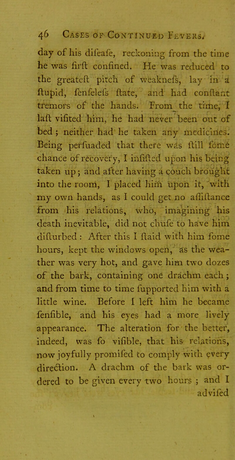 day of his difeafe, reckoning from the time he was firft confined. He was reduced to the greatcfl: pitch of weaknefs, lay in a1 ftupid, fenfelefs ftate, and had conftant tremors of the hands. From the time, I laft vifited him, he had never been out of bed ; neither had he taken any medicines. Being perfuaded that there was itill feme chance of recover y, I infilled upon his being taken up; and after having a couch brought into the room, I placed him upon it, with my own hands, as I could get no afTiftance from his relations, who, imagining his death inevitable, did not chufe to have him difcurbed : After this I flaid with him fome hours, kept the windows open, as the wea- ther was very hot, and gave him two dozes of the bark, containing one drachm each; and from time to time fupported him with a little wine. Before I left him he became fenfible, and his eyes had a more lively appearance. The alteration for the better, indeed, was fo vifible, that his relations, now joyfully promifed to comply with every direction. A drachm of the bark was or- dered to be given every two hours ; and I advifed