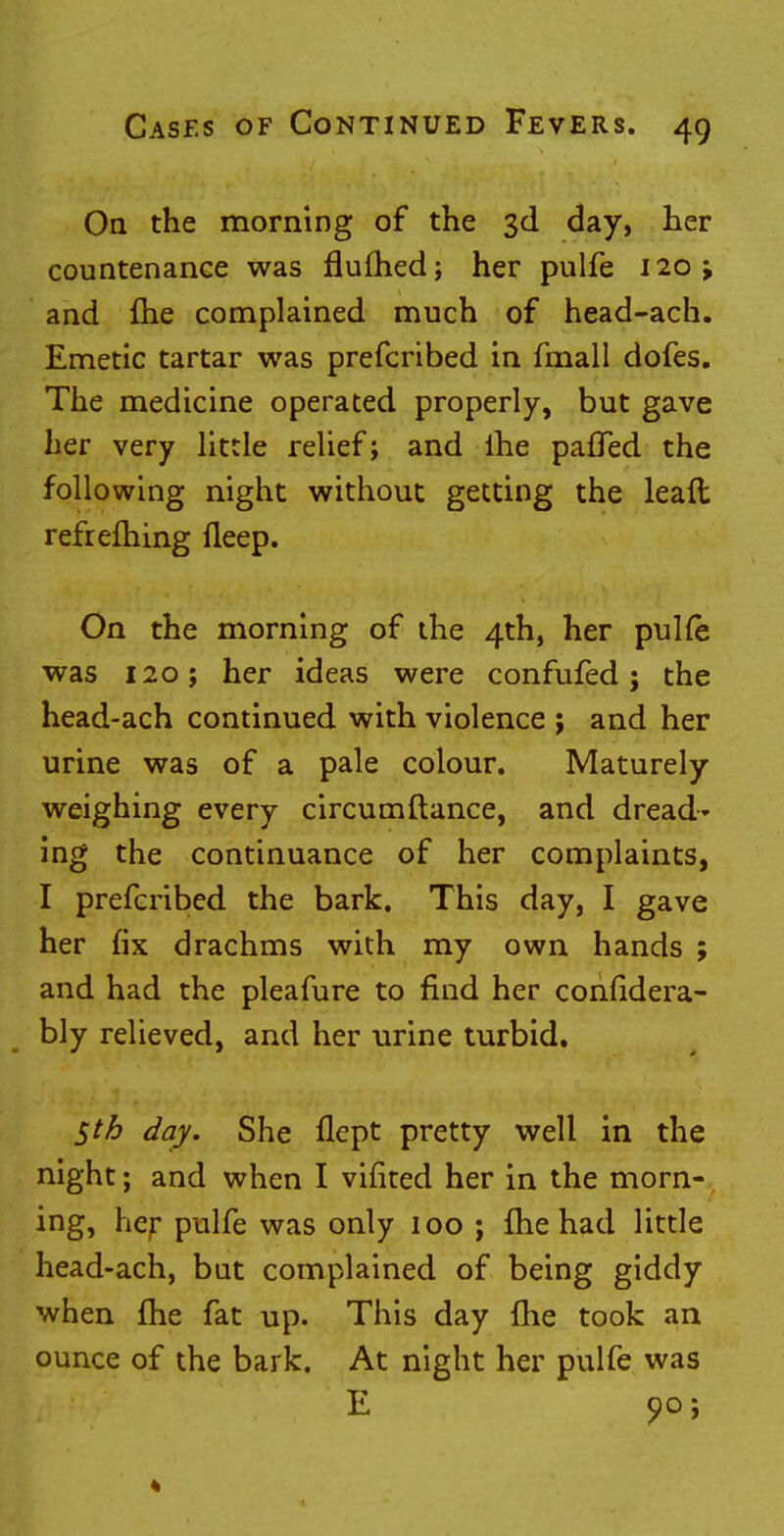 On the morning of the 3d day, her countenance was flufhed; her pulfe 120; and me complained much of head-ach. Emetic tartar was prefcribed in fmall dofes. The medicine operated properly, but gave her very little relief; and ihe pafled the following night without getting the lead refrefhing fleep. On the morning of the 4th, her pulfe was 120; her ideas were confufed; the head-ach continued with violence ; and her urine was of a pale colour. Maturely weighing every circumftance, and dread- ing the continuance of her complaints, I prefcribed the bark. This day, I gave her fix drachms with my own hands ; and had the pleafure to find her confidera- bly relieved, and her urine turbid. Sth day. She flept pretty well in the night; and when I vifited her in the morn- ing, her pulfe was only 100 ; fhe had little head-ach, but complained of being giddy when fhe fat up. This day (he took an ounce of the bark. At night her pulfe was E 00;