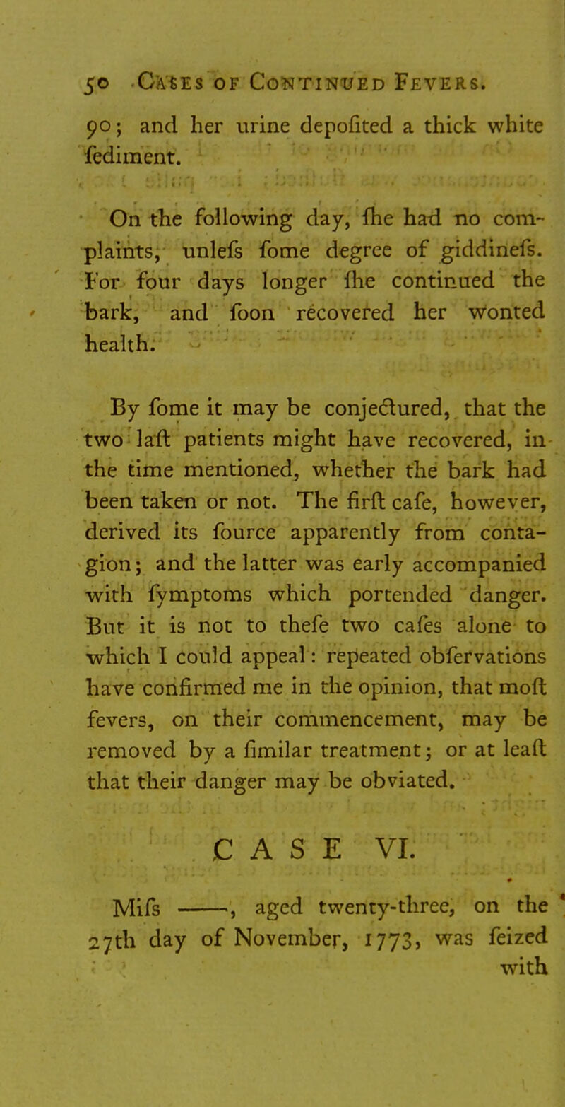 90; and her urine depofited a thick white fediment. On the following day, fhe had no com- plaints, unlefs fome degree of giddinefs. For four days longer fhe continued the bark, and foon recovered her wonted health. By fome it may be conjectured, that the two laft patients might have recovered, in the time mentioned, whether the bark had been taken or not. The flrft cafe, however, derived its fource apparently from conta- gion; and the latter was early accompanied with fymptoms which portended danger. But it is not to thefe two cafes alone to which I could appeal: repeated obfervations have confirmed me in the opinion, that mod fevers, on their commencement, may be removed by a fimilar treatment; or at leaft that their danger may be obviated. Mils , aged twenty-three, on the * 27th day of November, 1773, was feized with