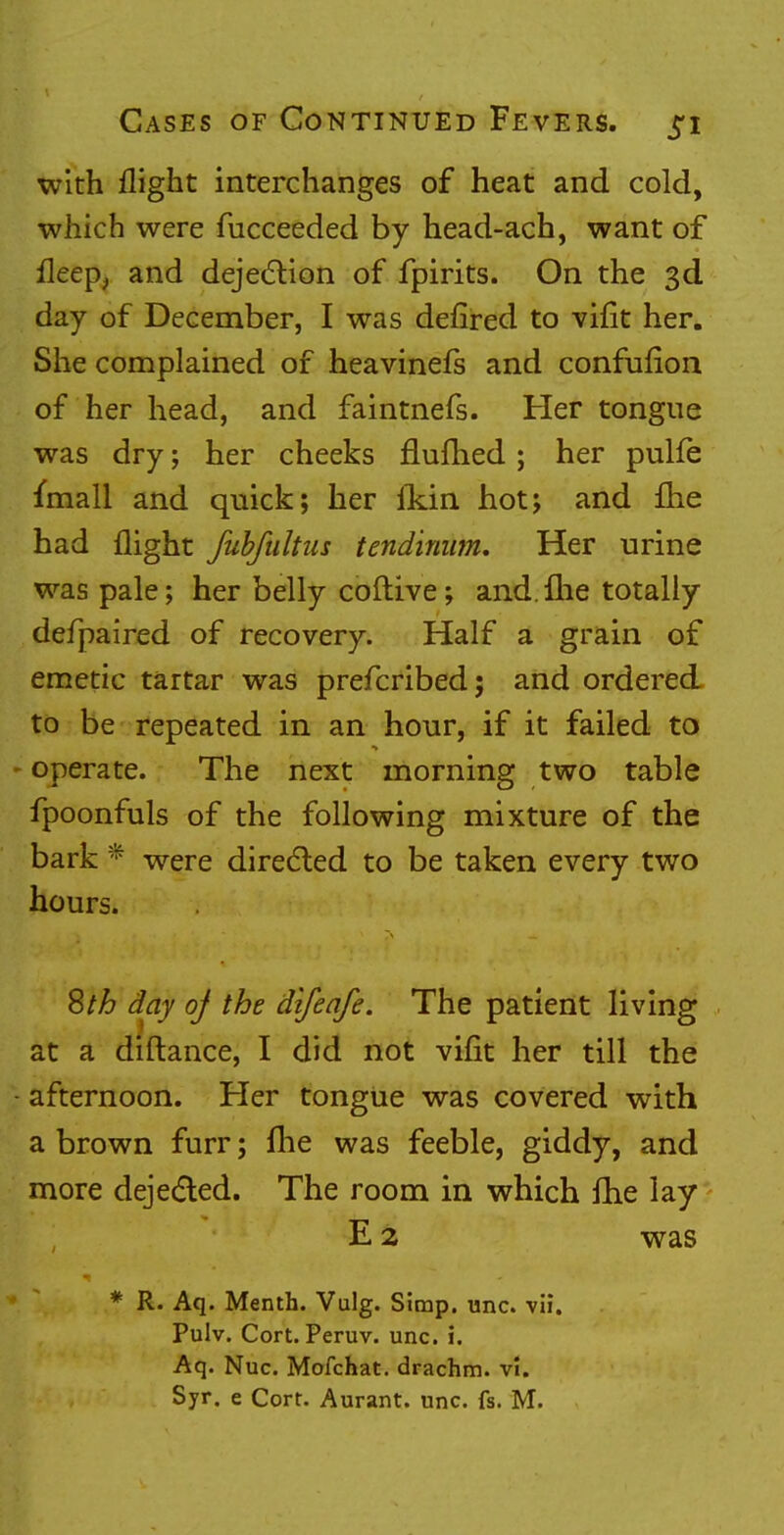 with flight interchanges of heat and cold, which were fucceeded by head-ach, want of fleep, and dejection of fpirits. On the 3d day of December, I was defired to vifit her. She complained of heavinefs and confufion of her head, and faintnefs. Her tongue was dry; her cheeks flufhed ; her pulfe fmall and quick; her fkin hot; and fhe had flight fubfultus tendinum. Her urine was pale; her belly coftive; and.fhe totally defpaired of recovery. Half a grain of emetic tartar was prefcribed; and ordered to be repeated in an hour, if it failed to ► operate. The next morning two table fpoonfuls of the following mixture of the bark * were directed to be taken every two hours. Sth day of the difeafe. The patient living at a diftance, I did not vifit her till the - afternoon. Her tongue was covered with a brown furr; fhe was feeble, giddy, and more dejected. The room in which fhe lay E 2 was * R. Aq. Menth. Vulg. Simp. unc. vli. Pulv. Cort. Peruv. unc. i. Aq. Nuc. Mofchat. drachm, vl. Syr. e Cort. Aurant. unc. fs. M.