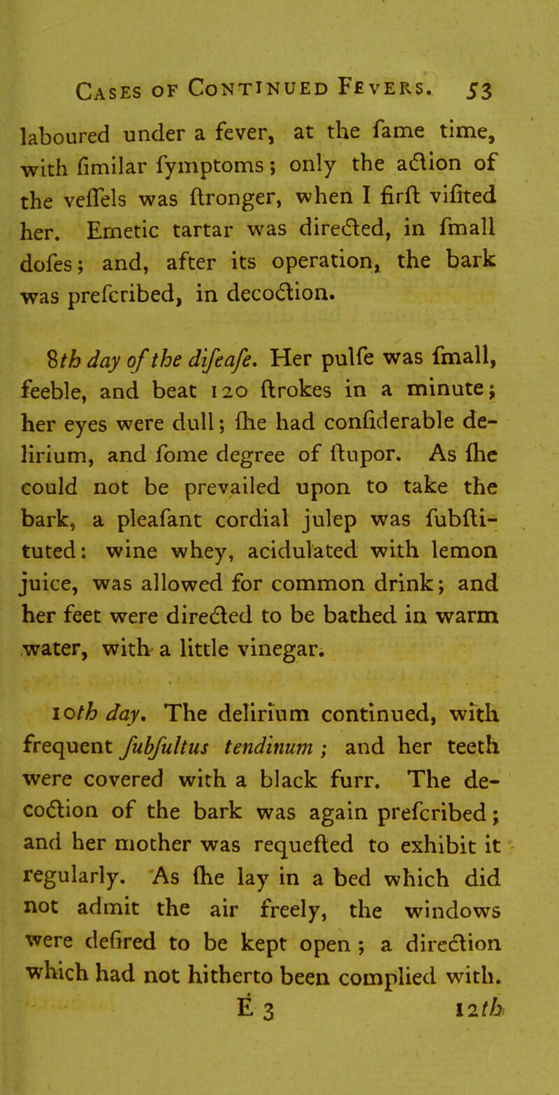 laboured under a fever, at the fame time, with fimilar fymptoms; only the action of the vefTels was ftronger, when I firft vifited her. Emetic tartar was directed, in fmali dofes; and, after its operation, the bark was prefcribed, in decoction. 8/6 day of the difeafe. Her pulfe was fmall, feeble, and beat 120 ftrokes in a minute; her eyes were dull; {he had confiderable de- lirium, and fome degree of ftupor. As Ihe could not be prevailed upon to take the bark, a pleafant cordial julep was fubfti- tuted: wine whey, acidulated with lemon juice, was allowed for common drink; and her feet were directed to be bathed in warm water, with a little vinegar. 10th day. The delirium continued, with frequent fubfultus tendinum ; and her teeth were covered with a black furr. The de- coction of the bark was again prefcribed; and her mother was requefted to exhibit it regularly. As (he lay in a bed which did not admit the air freely, the windows were defired to be kept open •, a direction which had not hitherto been complied with. E 3 nth