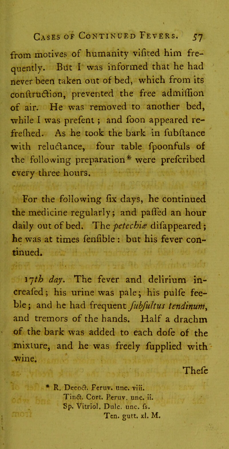 from motives of humanity vifited him fre- quently. But I was informed that he had never been taken out of bed, which from its conftrudtion, prevented the free admiflion of air. He was removed to another bed, while I was prefent; and foon appeared re- freshed. As he took the bark in fubftance with reluctance, four table fpoonfuls of the following preparation* were prefcribed every three hours. For the following fix days, he continued the medicine regularly; and pafTed an hour daily out of bed. The petechias difappeared; he was at times fenfible : but his fever con- tinued. ijth day. The fever and delirium in- creafed; his urine was pale; his pulfe fee- ble ; and he had frequent Jubfultus tendinum> and tremors of the hands. Half a drachm of the bark was added to each dofe of the mixture, and he was freely fupplied with wine. Thefe * R. DecocT. Peruv. unc. viH. Tinft. Cort. Peruv. unc. ii. Sp. Vitriol. Dulc. unc. fs. Ten. gutt. xl. M.