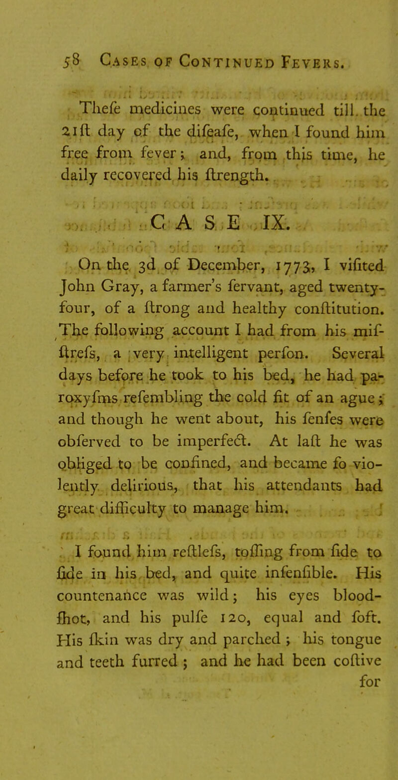 Thefe medicines were continued till, the 21 ft day of the difeafe, when I found him free from fever; and, from this time, he daily recovered his ftrength. C A S E IX. On the 3d of December, 1773, I vifited John Gray, a farmer's fervant, aged twenty- four, of a ftrong and healthy constitution. The following account I had from his mif- ftrefs, a very intelligent perfon. Several days before he took to his bed, he had pa- roxyfms refembling the cold fit of an ague; and though he went about, his fenfes were obferved to be imperfect. At laft he was obliged to be confined, and became fo vio- lently delirious, that his attendants had great difficulty to manage him. I found him reftlefs, tolling from fide to jQ.de in his bed, and quite infenfible. His countenance was wild; his eyes blood- fhot, and his pulfe 120, equal and foft. His Ikin was dry and parched ; his tongue and teeth furred ; and he had been coftive for