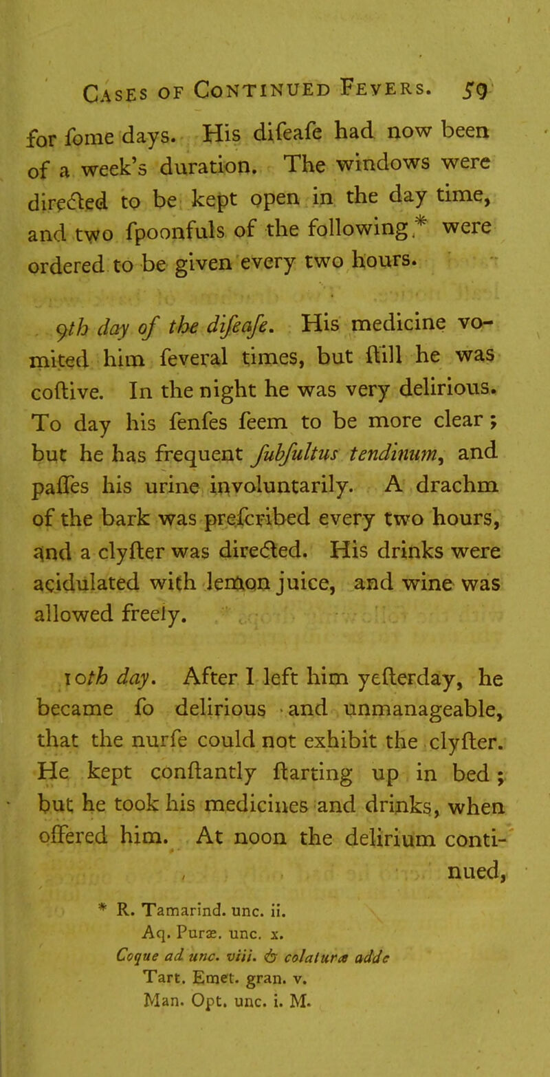 for fome days. His difeafe had now been of a week's duration. The windows were directed to be kept open in the day time, and two fpoonfuls of the following * were ordered to be given every two hours. yth day of the difeafe. His medicine vo- mited him feveral times, but {till he was coftive. In the night he was very delirious. To day his fenfes feem to be more clear; but he has frequent fubfultus tendinum, and pafles his urine involuntarily. A drachm of the bark was prefcribed every two hours, and a clyfter was directed. His drinks were acidulated with lemon juice, and wine was allowed freely. \oth day. After I left him yefterday, he became fo delirious and unmanageable, that the nurfe could not exhibit the clyfter. He kept conftantly ftarting up in bed; but he took his medicines and drinks, when offered him. At noon the delirium conti- nued, * R. Tamarind, unc. ii. Aq. Purse, unc. x. Coque ad unc. viii. 6 colalura addc Tart. Emet. gran. v.