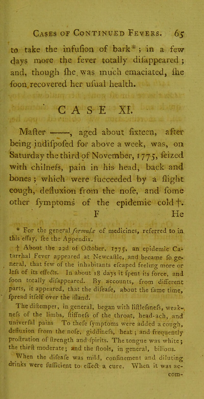 to take the infufion of bark* ; in a few days more the fever totally disappeared ; and, though fhe.was much emaciated, £he foon recovered her ufual health. CASE XL Mafter , aged about fixteen, after being indifpofed for above a week, was, on Saturday the third of November, 1775, feized with chilnefs, pain in his head, back and bones ; which were fucceeded by a flight cough, defluxion from the nofe, and fome other fymptoms of the epidemic cold f. * . F ■■ • He * For the general formula of medicines, referred to ia this efTay, fee the Appendix. + About the 22d of October, 1775, an epidemic Ca- tarrhal Fever appeared at Newcaftle,. and became fo ge- neral, that few of the inhabitants efcaped feeling more or Jefs of its effefts. In about 18 days it fpent i«.s force, and foon totally difappeared. By accounts, from different parts, it appeared, that the difeafe, about the fame time, fpread itfelf over the ifland. The diftempcr, in general, began with liftlefsnefs, weak- ness of the limbs, ftiffnefs of the throat, head-ach, and univerfal pains To thcfe fymptoms were added a cough, defluxion from the nofe, giddincfs, heat ; and frequently probation of flrength and fpirits. The tongue was white; the thirft moderate; and the ftools, in general, bilious. When the difeafe was mild, confinement and diluting drinks were fufTicient to eiTecT: a cure. When it was ac- com-