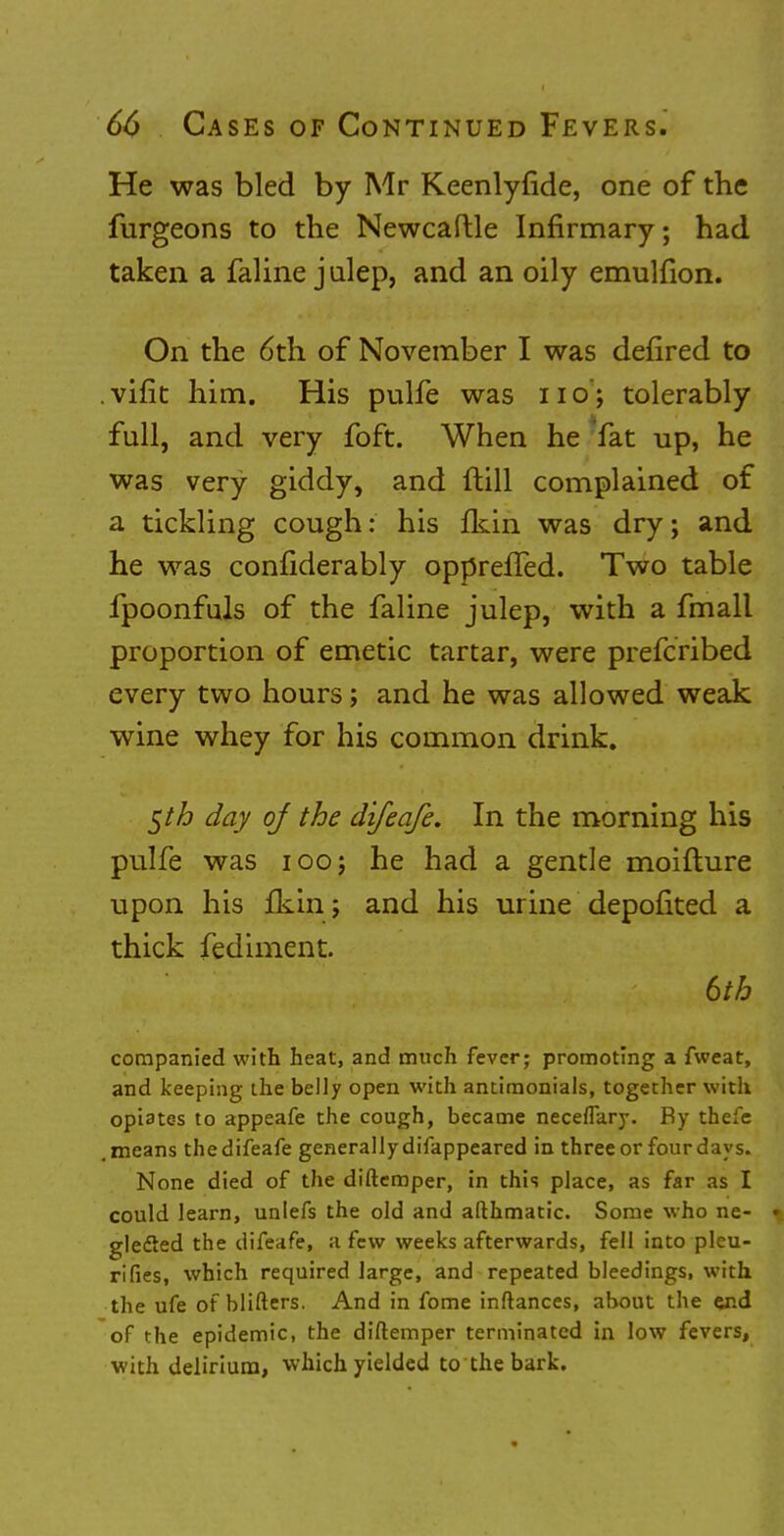 He was bled by Mr Keenlyfide, one of the furgeons to the Newcaftle Infirmary; had taken a faline julep, and an oily emulfion. On the 6th of November I was defired to . vifit him. His pulfe was 11 o; tolerably full, and very foft. When he fat up, he was very giddy, and (till complained of a tickling cough: his Ikin was dry; and he was confiderably opprefled. Two table fpoonfuls of the faline julep, with a fmall proportion of emetic tartar, were prefcribed every two hours; and he was allowed weak wine whey for his common drink. $th day of the difeafe. In the morning his pulfe was iooj he had a gentle moifture upon his fkin; and his urine depofited a thick fediment. 6th companied with heat, and much fever; promoting a fweat, and keeping the belly open with antimonials, together with opiates to appeafe the cough, became neceflary. By thefe .means thedifeafe generally difappeared in three or four days. None died of the diftemper, in this place, as far as I could learn, unlefs the old and afthmatic. Some who ne- I glefted the difeafe, a few weeks afterwards, fell into pleu- rifies, which required large, and repeated bleedings, with the ufe of blifters. And in fome inftances, about the end of the epidemic, the diftemper terminated in low fevers, with delirium, which yielded to the bark.