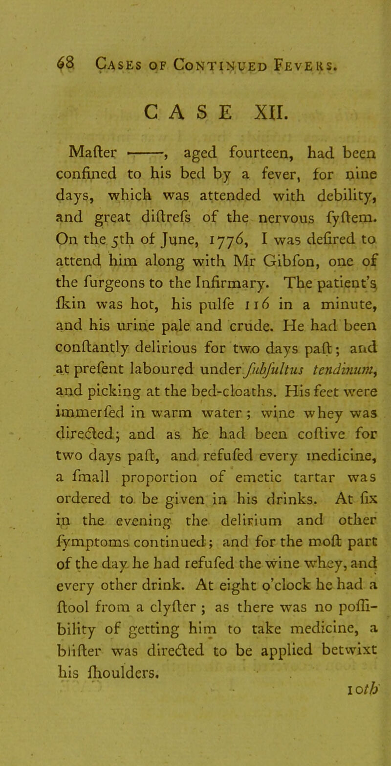 CASE XII. Mafter , aged fourteen, had been confined to his bed by a fever, for nine days, which was attended with debility, and great diftrefs of the nervous fyftern. On the 5th of June, 1776, I was defired to attend him along with Mr Gibfon, one of the furgeons to the Infirmary. The patient's fkin was hot, his pulfe 116 in a minute, and his urine pale and crude. He had been conftantly delirious for two days paft; and at prefent laboured under fubfultus tendinum, and picking at the bed-cloaths. His feet were immerfed in warm water ; wine whey was directed; and as he had been coftive for two days paft, and refufed every medicine, a fmall proportion of emetic tartar was ordered to be given in his drinks. At fix in the evening the delirium and other fymptoms continued ; and for the rooft part of the day he had refufed the wine whey, and every other drink. At eight o'clock he had a ftool from a clyfter ; as there was no pofli- bility of getting him to take medicine, a biifler was directed to be applied betwixt his fhoulders. 1 oth