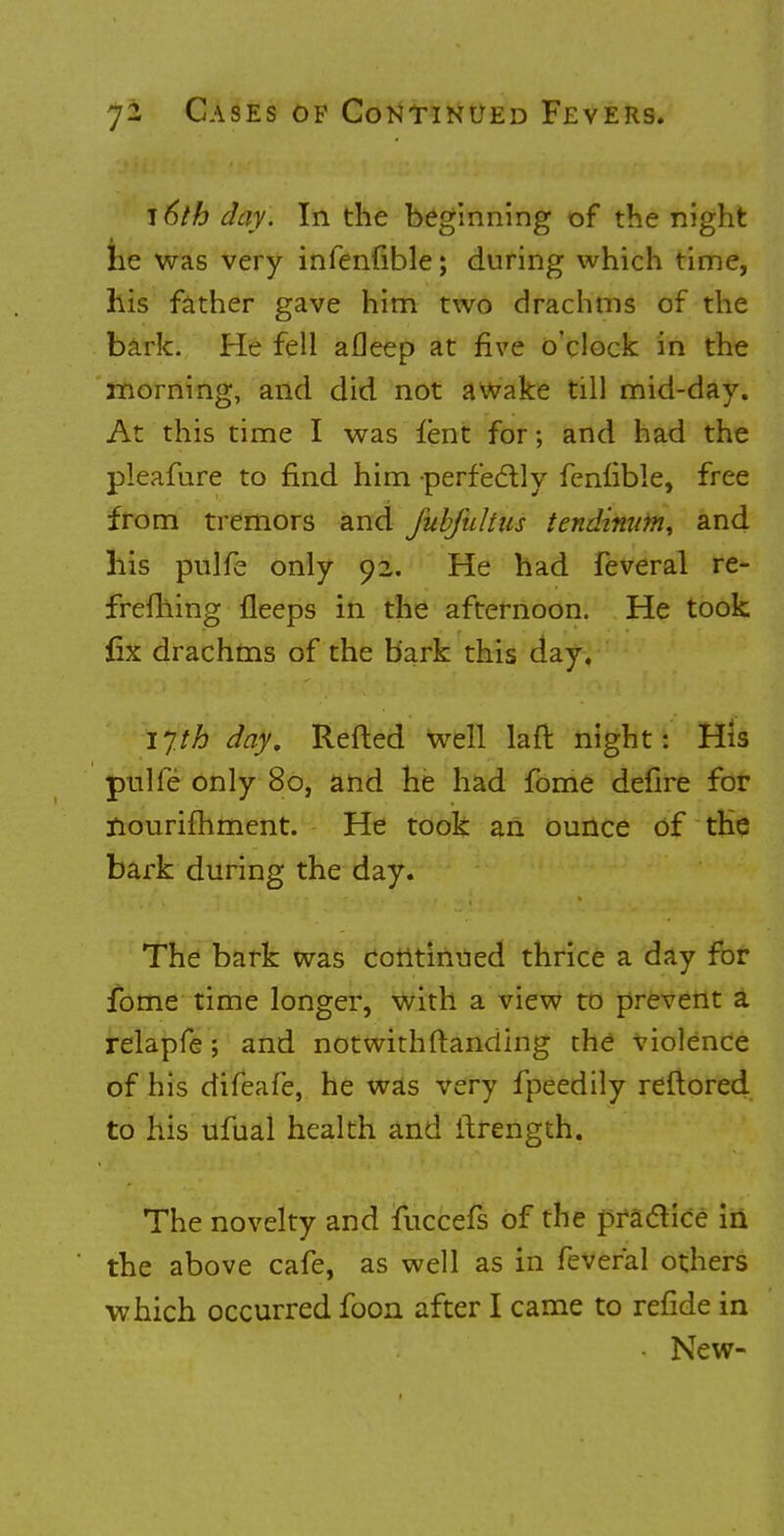 16th day. In the beginning of the night lie was very infenfible; during which time, his father gave him two drachms of the bark. He fell afleep at five o'clock in the morning, and did not awake till mid-day. At this time I was lent for; and had the pleafure to find him -perfectly fenfible, free from tremors and Jubfultus tendimm^ and his pulfe only 92. He had feveral re- freming fleeps in the afternoon. He took fix drachms of the bark this day. 1 yth day, Refted well laft night: His pulfe only 80, and he had fome defire for nourishment. He took an ounce of the bark during the day. The bark was continued thrice a day for fome time longer, with a view to prevent a relapfe; and notwithstanding the violence of his difeafe, he was very fpeedily reftored to his ufual health and ilrength. The novelty and fuccefs of the practice in the above cafe, as well as in feveral others which occurred foon after I came to refide in • New-