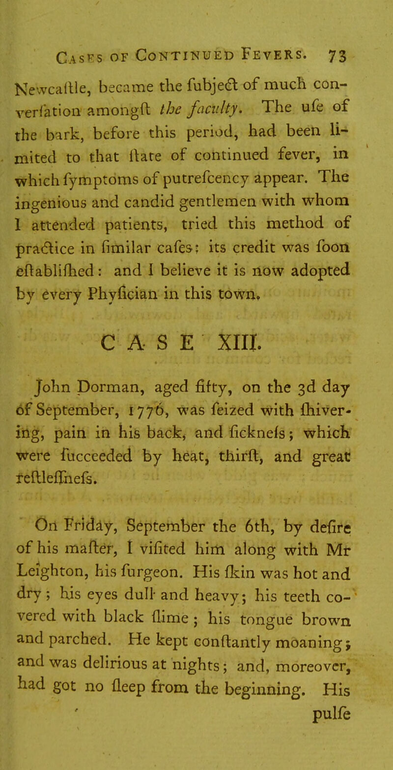 Newcaille, became the fubjecT: of much con- versation amongft the faculty. The ufe of the bark, before this period, had been li- mited to that flare of continued fever, in which fymptoms of putrefcency appear. The ingenious and candid gentlemen with whom 1 attended patients, tried this method of practice in fimilar cafes: its credit was foon eftablifhed: and 1 believe it is now adopted by every Phyfician in this town* CASE XIII. John Dorman, aged fifty, on the 3d day of September, 1776, was feized with lhiver- ing, pain in his back, and ficknefs; which were fucceeded by heat, thirft, and great reftlehnefs. On Friday, September the 6th, by defire of his mafter, I vifited him along with Mr Leighton, his furgeon. His {kin was hot and dry; his eyes dull- and heavy; his teeth co- vered with black {lime ; his tongue brown and parched. He kept conftantly moaning; and was delirious at nights; and, moreover, had got no fleep from the beginning. His pulfe