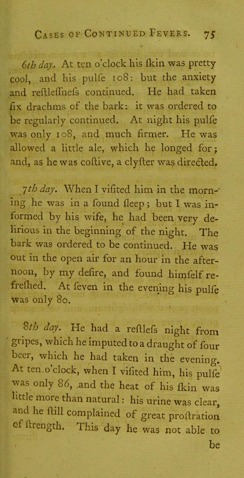6th day. At ten o'clock his ikin was pretty cool, and his pulfe 108: but the anxiety and reftleffnefs continued. He had taken fix drachms of the bark: it was ordered to be regularly continued. At night his pulfe was only 108, and much firmer. He was allowed a little ale, which he longed for; and, as he was coftive, a clyfter was directed, yth day. When I vifited him in the morn- ing he was in a found fleep ; but I was in- formed by his wife, he had been very de- lirious in the beginning of the night. The bark was ordered to be continued. He was out in the open air for an hour in the after- noon, by my defire, and found hiinfelf re- frefhed. At feven in the evening his pulfe was only 80. Stb day. He had a reftlefs night from gripes, which he imputed to a draught of four beer, which he had taken in the evening. At ten.o'clock, when I vifited him, his pulfe was only 86, .and the heat of his fkin was little more than natural: his urine was clear, and he ftill complained of great probation of ftrength. This day he was not able to be