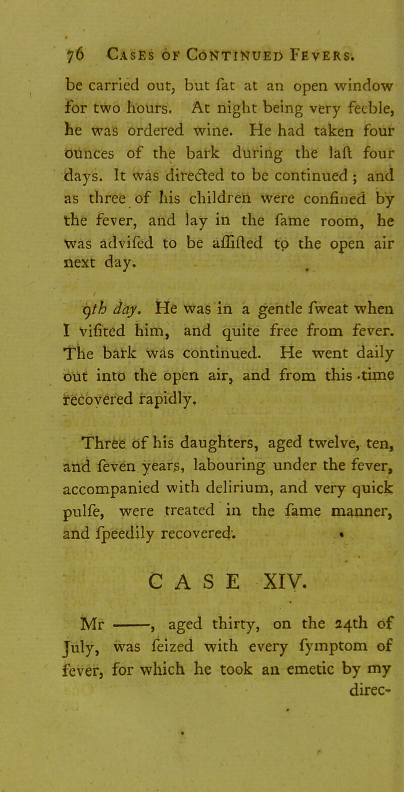 be carried out, but fat at an open window for two hours. At night being very feeble, he was ordered wine. He had taken four ounces of the bark during the lad four days. It was directed to be continued ; and as three of his children were confined by the fever, and lay in the fame room, he was advifed to be afliiled. to the open air next day. gth day. He was in a gentle fweat when I vifited him, and quite free from fever. The bark was continued. He went daily- out into the open air, and from this -time recovered rapidly. Three of his daughters, aged twelve, ten, and feven years, labouring under the fever, accompanied with delirium, and very quick pulfe, were treated in the fame manner, and fpeedily recovered: • CASE XIV. Mr , aged thirty, on the 24th of July, was feized with every fymptom of fever, for which he took an emetic by my direc-
