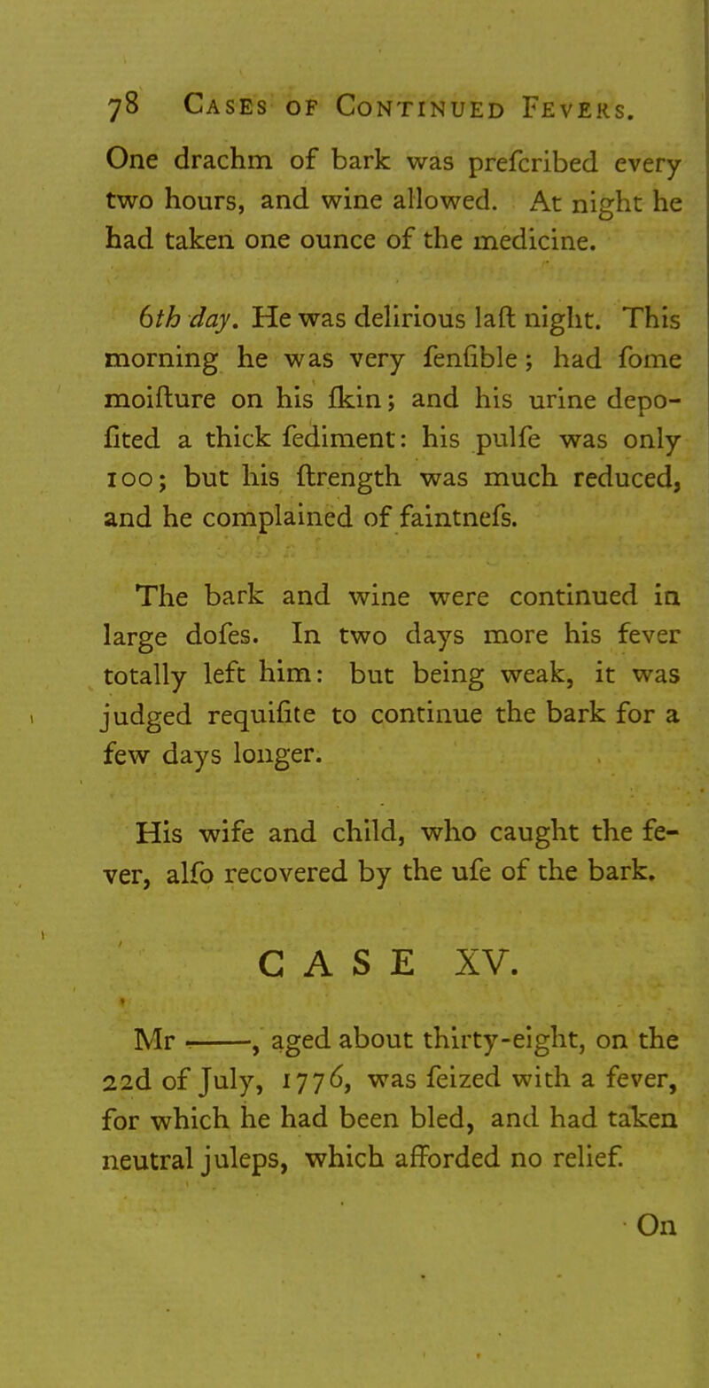 One drachm of bark was prefcribed every two hours, and wine allowed. At night he had taken one ounce of the medicine. 6th day. He was delirious laft night. This morning he was very fenuble; had fome moifture on his fkin; and his urine depo- fited a thick fediment: his pulfe was only 100; but his ftrength was much reduced, and he complained of faintnefs. The bark and wine were continued in large dofes. In two days more his fever totally left him: but being weak, it was judged requifite to continue the bark for a few days longer. His wife and child, who caught the fe- ver, alfo recovered by the ufe of the bark. CASE XV. Mr , aged about thirty-eight, on the 22d of July, 1776, was feized with a fever, for which he had been bled, and had taken neutral juleps, which afforded no relief. On