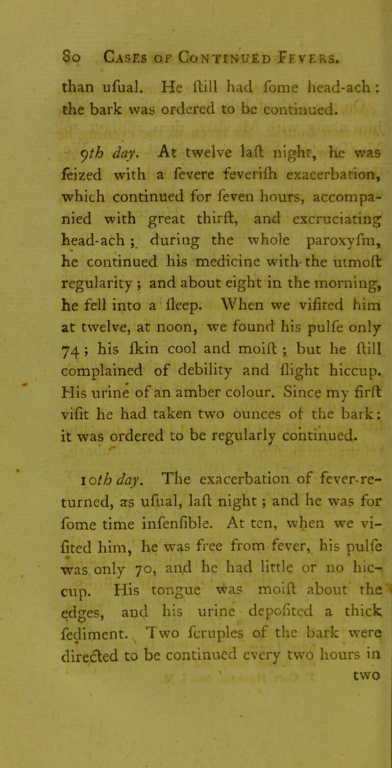 than ufual. He ftill had fome head-ach; the bark was ordered to be continued. yth day. At twelve laft night, he was feized with a fevere feverifh exacerbation, which continued for feven hours, accompa- nied with great thirft, and excruciating head-ach; during the whole paroxyfm, he continued his medicine with-the utmoft regularity ; and about eight in the morning, he fell into a fleep. When we vifited him at twelve, at noon, we found his pulfe only 74 ; his fkin cool and moift ; but he ftill. complained of debility and flight hiccup. His urine of an amber colour. Since my firft vifit he had taken two ounces of the bark; it was ordered to be regularly continued. i oth day. The exacerbation of fever-re- turned, as ufual, laft night; and he was for fome time infenfible. At ten, when we vi- fited him, he was free from fever, his pulfe was only 70, and he had little or no hic- cup. His tongue was moift about the edges, and his urine depofitcd a thick fediment. Two fcruples of the bark were directed to be continued every two hours in two