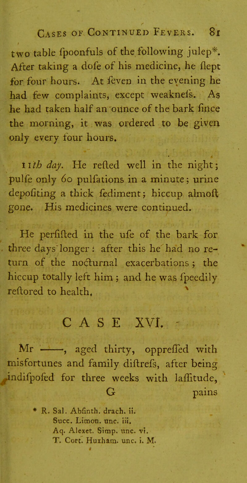 two table fpoonfuls of the following julep*. After taking a dofe of his medicine, he flept for four hours. At feven in the evening he had few complaints, except weakneis. As he had taken half an ounce of the bark fince the morning, it was ordered to be given only every four hours. nth day. He reded well in the night; pulfe only 60 pulfations in a minute; urine depofiting a thick fediment; hiccup almoil gone. His medicines were continued. He periifted in the ufe of the bark for ■ three dayslonger: after this he had no re- turn of the nocturnal exacerbations ; the hiccup totally left him ; and he was fpeedily reftored to health, CASE XVI. j Mr , aged thirty, opprefTed with misfortunes and family diftrefs, after being -indifpofed for three weeks with lafTitude, G pains * R. Sal. Abfinth. drach. \u Succ. Liraon. unc. iii. Aq. Alexet. Simp. unc. VI. T. Cort. Huiham. unc, i. M-