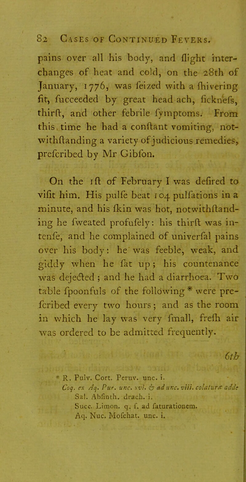 pains over all his body, and flight inter- changes of heat and cold, on the 28th of January, 1776, was feized with a fhivering fit, fucceeded by great head ach, ficknefs, thirft, and other febrile fymptoms. From this, time he had a conftant vomiting, not- withstanding a variety of judicious remedies, prefcribed by Mr Gibfon. On the 1 ft of February I was defired to vifit him. His pulfe beat 104 pulfations in a minute, and his fkin was hot, notwithftand- ing he fweated profufely: his thirft was in- tenfe, and he complained of univerfal pains over his body: he'was feeble, weak, and giddy when he fat up; his countenance was dejected ; and he had a diarrhoea. Two table fpoonfuls of the following * were pre- fcribed every two hours; and as the room in which he lay was very fmall, frefh air was ordered to be admitted frequently. 6th * R. Pulv. Cort. Peruv. unc. 1. Coq. ex /Jcj. Pur. unc. xvi. <b ad unc. v'ti't. colaturx adde Sal. Abfinth. drach. i. Succ Limon. q. f. ad faturatiouem. Aq. Nuc. Mofchat. unc. i.