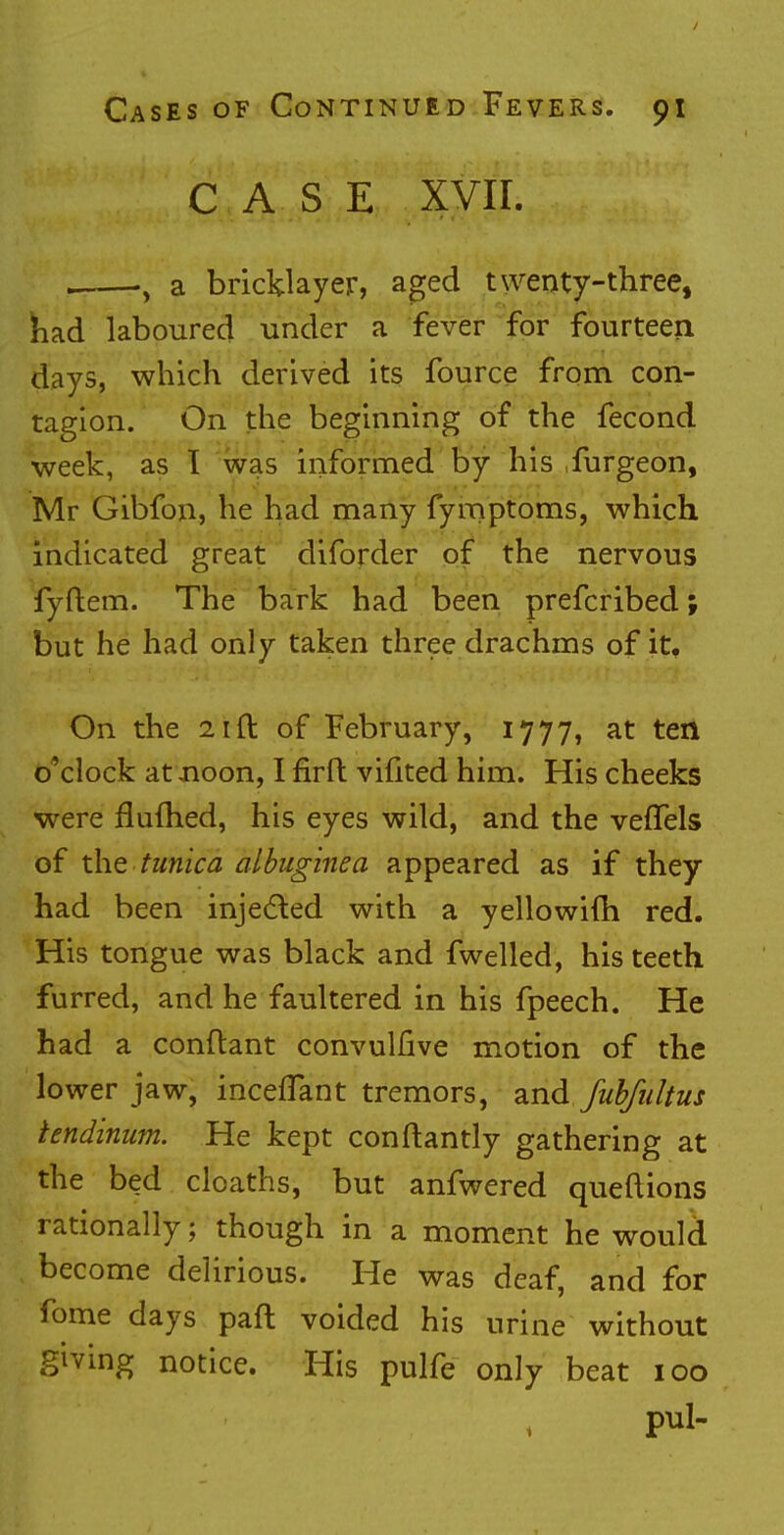 CASE XVII. . -, a bricklayer, aged twenty-three, had laboured under a fever for fourteen days, which derived its fource from con- tagion. On the beginning of the fecond week, as 1 was informed by his furgeon, Mr Gibfon, he had many fymptoms, which indicated great diforder of the nervous fyftem. The bark had been prefcribed; but he had only taken three drachms of it. On the 21 ft of February, 1777, at ten o'clock at noon, I firft vifited him. His cheeks were flufhed, his eyes wild, and the vefTels of the tunica albuginea appeared as if they had been injected with a yellowifh red. His tongue was black and fwelled, his teeth furred, and he faultered in his fpeech. He had a conftant convulfive motion of the lower jaw, mediant tremors, and fiibfultus tendinum. He kept conftantly gathering at the bed cloaths, but anfwered queftions rationally; though in a moment he woulcL become delirious. He was deaf, and for fome days paft voided his urine without giving notice. His pulfe only beat 100 pul-