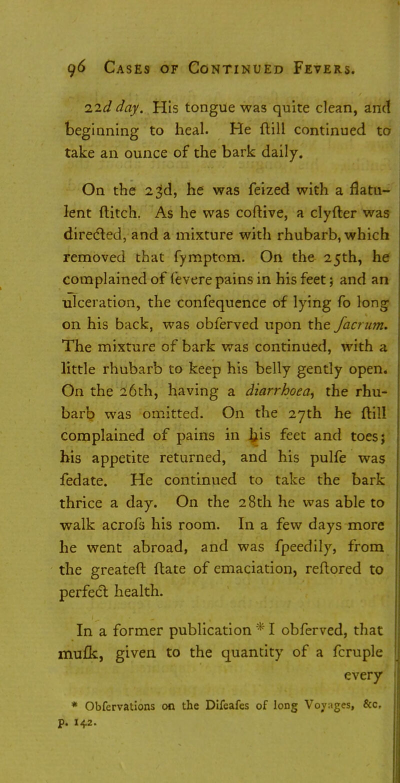 Hid day. His tongue was quite clean, and beginning to heal. He (till continued to take an ounce of the bark daily. On the 23d, he was feized with a flatu- lent flitch. As he was coftive, a clyfter was directed, and a mixture with rhubarb, which removed that fymptom. On the 25th, he complained of (evere pains in his feet; and an ulceration, the confequence of lying fo long on his back, was obferved upon the fact um. The mixture of bark was continued, with a little rhubarb to keep his belly gently open. On the 26th, having a diarrhoea, the rhu- barb was omitted. On the 27th he ftill complained of pains in l}is feet and toesj his appetite returned, and his pulfe was fedate. He continued to take the bark thrice a day. On the 28th he was able to walk acrofs his room. In a few days more he went abroad, and was fpeedily, from the greateft Hate of emaciation, reftored to perfect health. In a former publication * I obferved, that mufk, given to the quantity of a fcruple every * Obfervations on the Difeafes of long Voyages, &c p. 142.