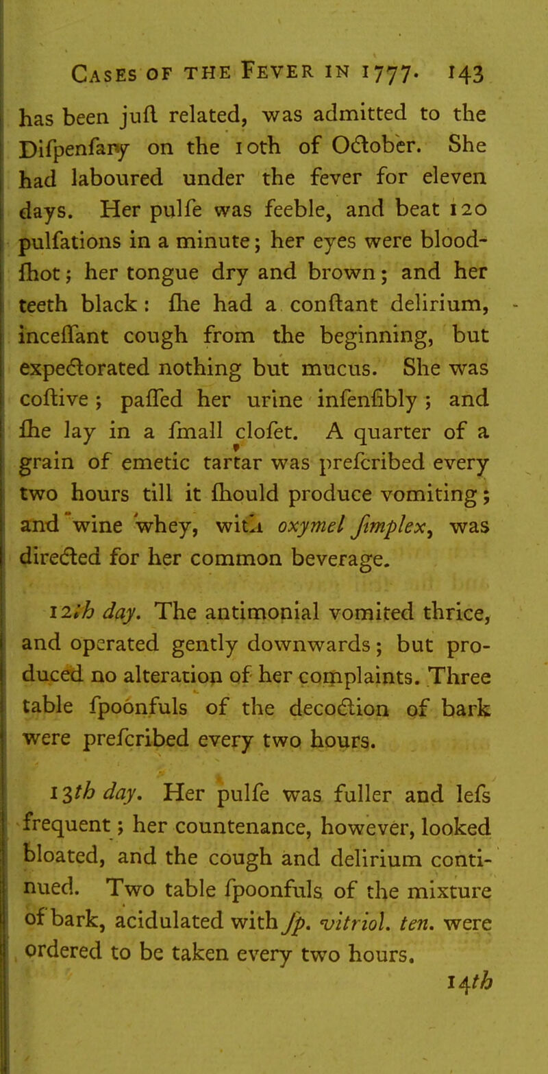 has been juft related, was admitted to the Difpenfaiy on the 10th of October. She had laboured under the fever for eleven days. Her pulfe was feeble, and beat 120 pulfations in a minute; her eyes were blood- fhot; her tongue dry and brown; and her teeth black: fhe had a conftant delirium, inceffant cough from the beginning, but expectorated nothing but mucus. She was coftive; pafled her urine infenfibly ; and £he lay in a fmall clofet. A quarter of a grain of emetic tartar was prefcribed every two hours till it mould produce vomiting; and wine whey, witli oxymel Jimplex, was directed for her common beverage. nib day. The antimonial vomited thrice, and operated gently downwards; but pro- duced no alteration of her complaints. Three table fpoonfuls of the decoction of bark were prefcribed every two hours. iph day. Her pulfe was fuller and lefs frequent; her countenance, however, looked bloated, and the cough and delirium conti- nued. Two table fpoonfuls of the mixture of bark, acidulated with Jp. 'vitriol, ten. were ordered to be taken every two hours. l^th