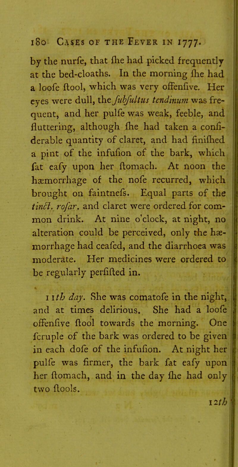 by the nurfe, that fhe had picked frequently at the bed-cloaths. In the morning (he had a loofe ftool, which was very offenfive. Her eyes were dull, the fubfultus tendinum was fre- quent, and her pulfe was weak, feeble, and fluttering, although fhe had taken a confi- derable quantity of claret, and had finifhed a pint of the infufion of the bark, which fat eafy upon her ftomach. At noon the hemorrhage of the nofe recurred, which brought on faintnefs. Equal parts of the tinfl. rofar. and claret were ordered for com- mon drink. At nine o'clock, at night, no alteration could be perceived, only the hae- morrhage had ceafed, and the diarrhoea was moderate. Her medicines were ordered to be regularly perfifted in. nth day. She was comatofe in the night, and at times delirious. She had a loofe offenfive ftool towards the morning. One fcruple of the bark was ordered to be given in each dofe of the infufion. At night her pulfe was firmer, the bark fat eafy upon her ftomach, and in the day fhe had only two ftools. 12th