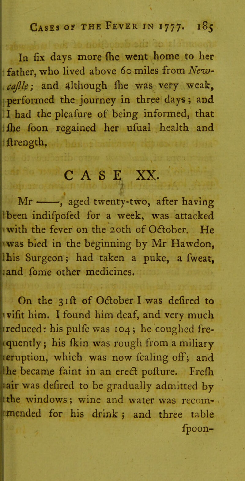 In fix days more flie went home to her father, who lived above 60 miles from New- caftle; and although me was very weak, performed the journey in three days; and I had the pleafure of being informed, that Ihe foon regained her ufual health and ftrengtht CASE XX. Mr , aged twenty-two, after having been indifpofed for a week, was attacked with the fever on the 20th of October. He was bied in the beginning by Mr Hawdon, his Surgeon; had taken a puke, a fweat, ;and fome other medicines. On the 31 ft of October I was defired to 1 vifit him. I found him deaf, and very much reduced; his pulfe was 104; he coughed fre- quently; his fkin was rough from a miliary eruption, which was now fcaling off; and he became faint in an erect pofture. Frefli air was defired to be gradually admitted by tthe windows; wine and water was recom- » rmended for his drink ; and three table fpoon-