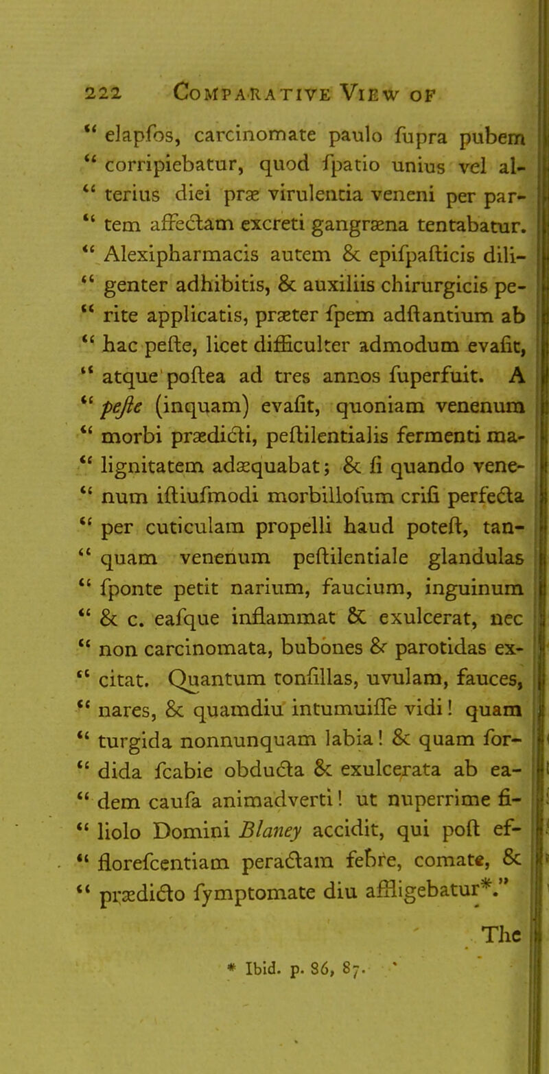 u elapfos, carcinomate paulo fupra pubern  corripiebatur, quod fpatio unius vel al-  terius diei prae virulencia vencni per par- *' tem affeclam excreti gangrsena tentabatur.  Alexipharmacis autem 8c epifpafticis dili-  genter adhibitis, & auxiliis chirurgicis pe-  rite applicatis, praeter fpem adftantium ab  hac pefte, licet dimculter admodum evafit, '? atque poftea ad tres annos fuperfuit. A  pefte (inquam) evafit, quoniam venerium  morbi praedicli, peftilentialis fermenti ma- <e lignitatem adsequabat; 8c fi quando vene-  num iftiufmodi morbilloium crili perfecta  per cuticulam propelli haud poteft, tan-  quam venerium peftilentiale glandulas  fponte petit narium, faucium, inguinum *' 8c c. eafque inflammat &C exulcerat, nec  non carcinomata, bubones 8r parotidas ex-  citat. Quantum tonfillas, uvulam, fauces,  nares, 8c quamdiu intumuiiTe vidi! quam  turgida nonnunquam labia! 8c quam for-  dida icabie obdudla 8c exulcerata ab ea-  dem caufa animadverti! ut nuperrime fi-  liolo Domini Blaney accidit, qui poll: ef-  florefcentiam pera&am febre, comate, 8c  pnediclo fymptomate diu afRigebatur*. The