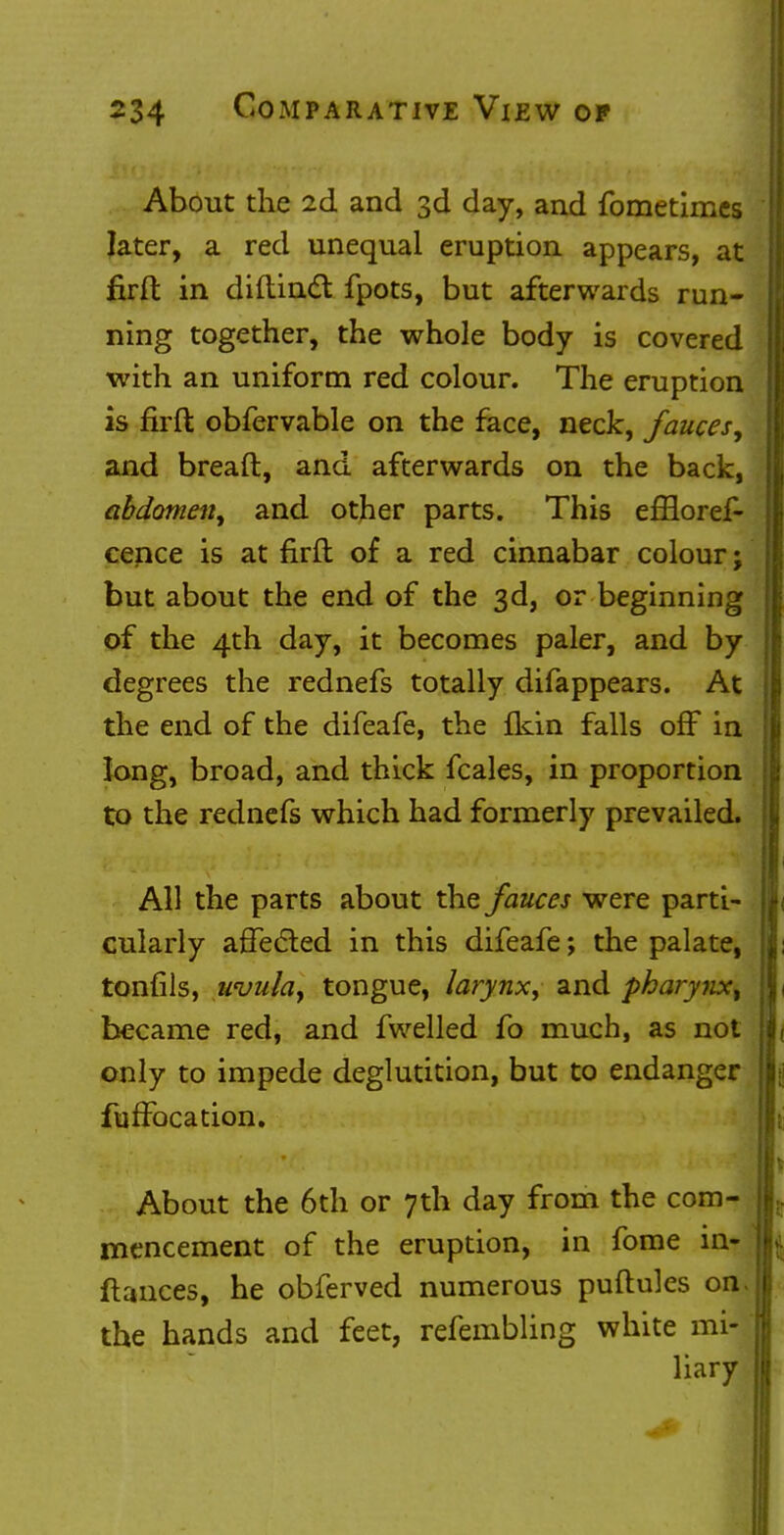 About the 2d and 3d day, and fometimes later, a red unequal eruption appears, at firft in diftinct fpots, but afterwards run- ning together, the whole body is covered with an uniform red colour. The eruption is firft obfervable on the face, neck, fauces, and bread, and afterwards on the back, abdomen, and other parts. This efflores- cence is at firft of a red cinnabar colour j but about the end of the 3d, or beginning of the 4th day, it becomes paler, and by degrees the rednefs totally difappears. At the end of the difeafe, the ikin falls off in long, broad, and thick fcales, in proportion to the rednefs which had formerly prevailed. All the parts about the fauces were parti- cularly affected in this difeafe; the palate, tonfils, uvula, tongue, larynx, and pharynx, became red, and fwelled fo much, as not only to impede deglutition, but to endanger fuffocation. About the 6th or 7th day from the com- mencement of the eruption, in fome in- fhmces, he obferved numerous puftules on. the hands and feet, refembling white mi- liary