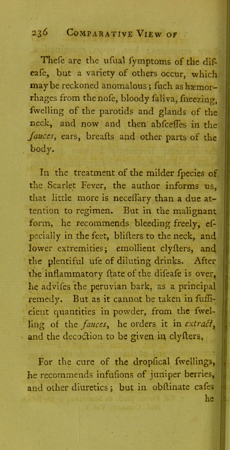 Thefe are the ufual fymptoms of the dif- eafe, but a variety of others occur, which maybe reckoned anomalous; fuch as haemor- rhages from thenofe, bloody faliva, fneezing, fwelling of the parotids and glands of the neck, and now and then abfceffes in the fauces, ears, breafts and other parts of the body. In the treatment of the milder fpecies of the Scarlet Fever, the author informs us, that little more is neceffary than a due at- tention to regimen. But in the malignant form, he recommends bleeding freely, es- pecially in the feet, bliflers to the neck, and lower extremities; emollient clyfters, and the plentiful ufe of diluting drinks. After the inflammatory (late of the difeafe is over^ he advifes the peruvian bark, as a principal remedy. But as it cannot be taken in fufii- cient quantities in powder, from the fwel- Jing of the fauces^ he orders it in extraA^ and the decoction to be given in clyfters, For the cure of the dropfical fwellings, he recommends infufions of juniper berries, and other diuretics; but in obftinate cafes he