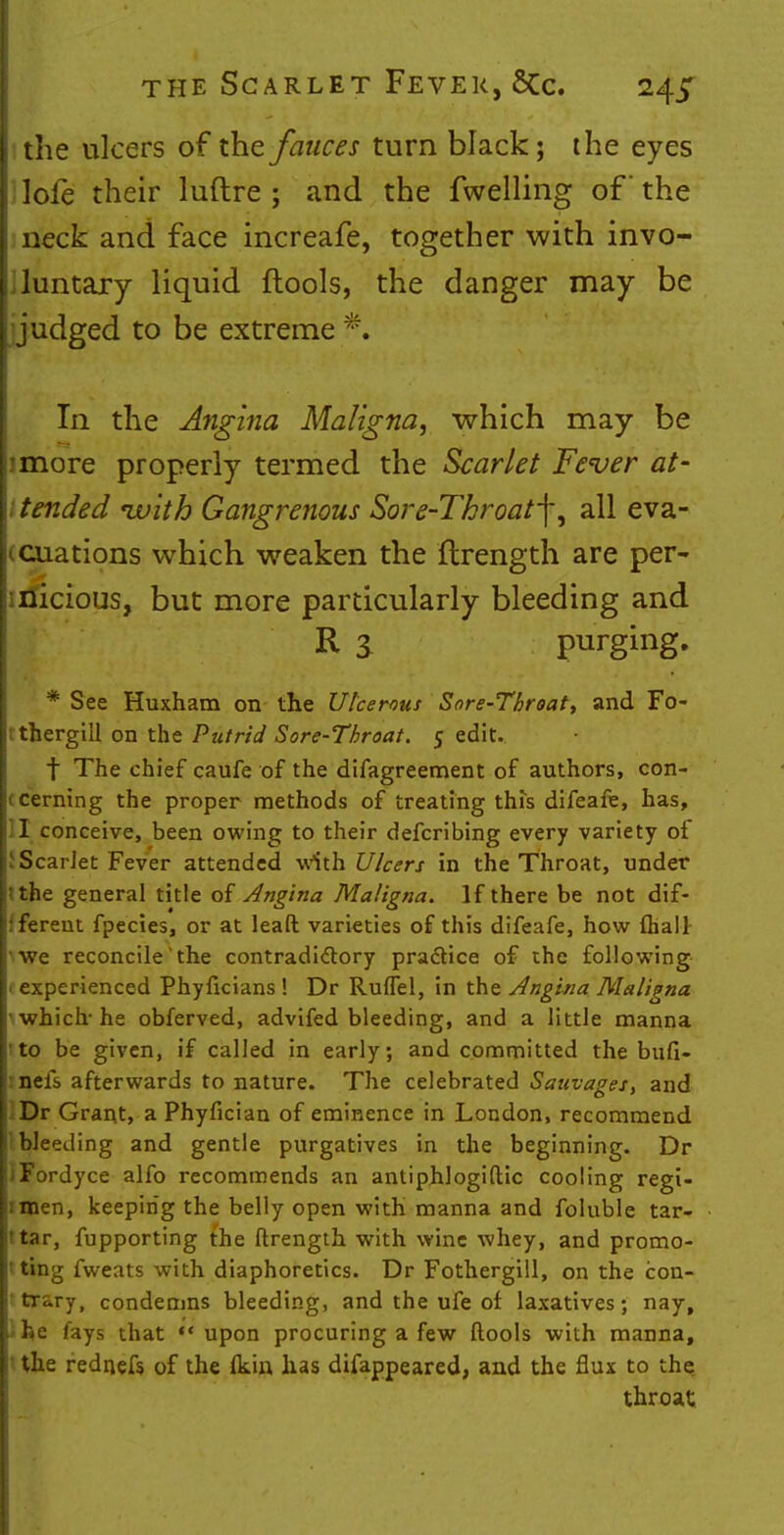 I the ulcers of the fauces turn black; the eyes lofe their luftre ; and the fwelling of' the neck and face increafe, together with invo- iluntary liquid ftools, the danger may be judged to be extreme P, In the Angina Maligna, which may be imore properly termed the Scarlet Fever at- ! tended ivith Gangrenous Sore-Throat^, all eva- cuations which weaken the flrength are per- nicious, but more particularly bleeding and R a purging. * See Huxham on the Ulcerous Sore-Throat, and Fo- tthergill on the Putrid Sore-Throat. 5 edit. t The chief caufe of the difagreement of authors, con- cerning the proper methods of treating this difeafe, has, I conceive, been owing to their defcribing every variety of Scar Jet Fever attended with Ulcers in the Throat, under the general title of Angina Maligna. If there be not dif- ferent fpecies, or at leaft varieties of this difeafe, how fhall- we reconcile the contradictory practice of the following (experienced Phyficians ! Dr Ruffel, in the Angina Maligna ' which-he obferved, advifed bleeding, and a little manna to be given, if called in early, and committed the bufi- inefs afterwards to nature. The celebrated Sauvages, and Dr Grant, a Phyfician of eminence in London, recommend 1Weeding and gentle purgatives in the beginning. Dr JFordyce alfo recommends an antiphlogiftic cooling regi- imen, keeping the belly open with manna and foluble tar- Itar, fupporting the ftrength with wine whey, and promo- ting fweats with diaphoretics. Dr Fothergill, on the con- trary, condemns bleeding, and the ufe of laxatives; nay, ifee fays that upon procuring a few ftools with manna, I the rednefs of the (kin has disappeared, and the flux to the. throat