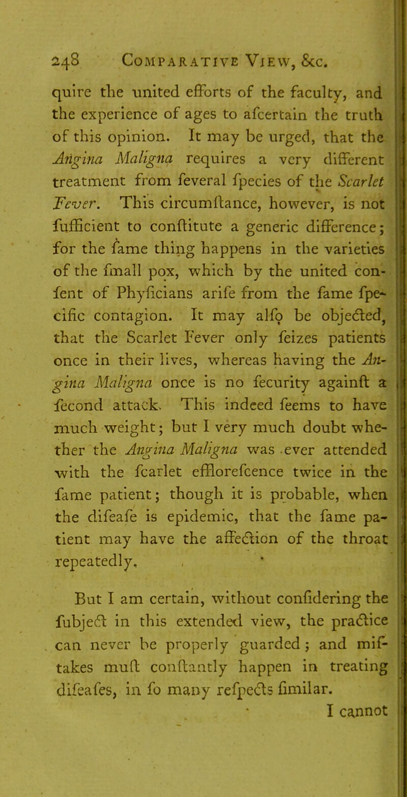 quire the united efforts of the faculty, and the experience of ages to afcertain the truth of this opinion. It may be urged, that the Angina Maligna requires a very different treatment from feveral fpecies of the Scarlet Fever. This circumftance, however, is not fufEcient to conftitute a generic difference; for the fame thing happens in the varieties of the fmall pox, which by the united con- fent of Phyficians arife from the fame fpe* cific contagion. It may alfo be objected, that the Scarlet Fever only feizes patients once in their lives, whereas having the An- gina Maligna once is no fecurity againft a fecond attack. This indeed feems to have much weight; but I very much doubt whe- ther the Angina Maligna was .ever attended with the fcarlet efBorefcence twice in the fame patient; though it is probable, when the difeafe is epidemic, that the fame pa- tient may have the affection of the throat repeatedly. But I am certain, without confidering the fubject in this extended view, the practice can never be properly guarded; and mis- takes mud conftaiitly happen in treating difeafes, in fo many refpects fimilar. I cannot