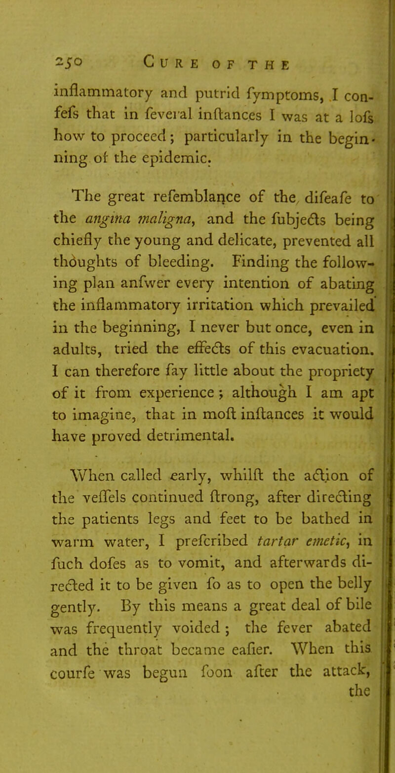 inflammatory and putrid fymptoms, I con- fefs that in feveral inftances I was at a lofs how to proceed; particularly in the begin* ning of the epidemic. The great refemblance of the, difeafe to the angina maligna, and the fubjecls being chiefly the young and delicate, prevented all thoughts of bleeding. Finding the follow- ing plan anfwer every intention of abating the inflammatory irritation which prevailed in the beginning, I never but once, even in adults, tried the effects of this evacuation. I can therefore fay little about the propriety of it from experience ; although I am apt to imagine, that in moft inftances it would have proved detrimental. When called early, whilfl the action of the vefTels continued flrong, after directing the patients legs and feet to be bathed in warm water, I prefcribed tartar emetic, in fuch dofes as to vomit, and afterwards di- rected it to be given fo as to open the belly gently. By this means a great deal of bile was frequently voided • the fever abated and the throat became eafier. When this courfe was begun foon after the attack, the