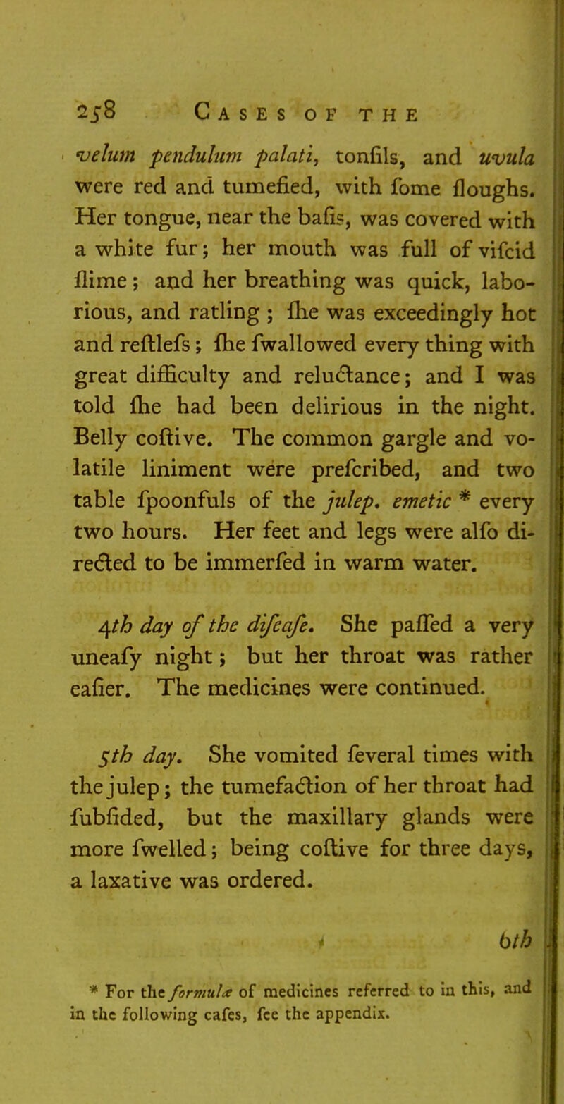 velum pendulum palati, tonfils, and uvula were red and tumefied, with fome floughs. Her tongue, near the bafis, was covered with a white fur; her mouth was full of vifcid flime ; and her breathing was quick, labo- rious, and ratling ; me was exceedingly hot and reftlefs; (he fwallowed every thing with great difficulty and reluctance; and I was told me had been delirious in the night. Belly coftive. The common gargle and vo- latile liniment were prefcribed, and two table fpoonfuls of the julep, emetic * every two hours. Her feet and legs were alfo di- rected to be immerfed in warm water. j\th day of the difeafe. She parted a very uneafy night; but her throat was rather eafier. The medicines were continued. $th day. She vomited feveral times with the julep; the tumefaction of her throat had fubfided, but the maxillary glands were more fwelled; being coftive for three days, a laxative was ordered. btb * For the formula of medicines referred to in this, and in the following cafes, fee the appendix.