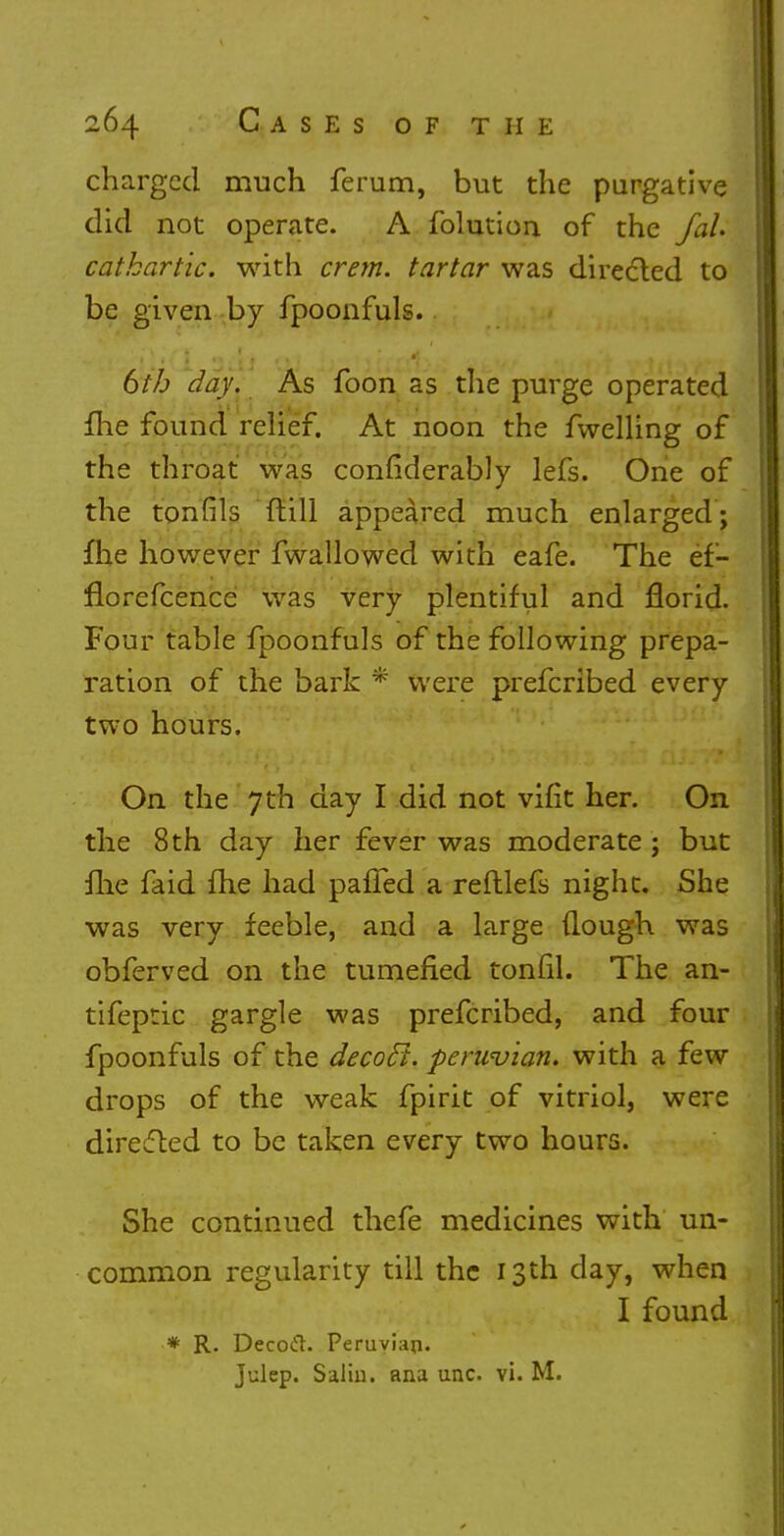 charged much ferum, but the purgative did not operate. A folution of the faL cathartic, with crem. tartar was directed to be given by fpoonfuls. 6th day. As foon as the purge operated fhe found relief. At noon the fwelling of the throat was considerably lefs. One of the tonfils {till appeared much enlarged; fhe however fwallowed with eafe. The ef- florefcence was very plentiful and florid. Four table fpoonfuls of the following prepa- ration of the bark * were prefcribed every two hours. On the 7 th day I did not vifit her. On the 8 th day her fever was moderate ; but me faid fhe had paffed a reftlefs night. She was very feeble, and a large ilough was obferved on the tumefied tonhl. The an- tifeptic gargle was prefcribed, and four fpoonfuls of the decocl. perwvian. with a few drops of the weak fpirit of vitriol, were directed to be taken every two hours. She continued thefe medicines with un- common regularity till the 13th day, when I found * R. Decoft. Peruvian. Julep. Saliu. ana unc. vi. M.