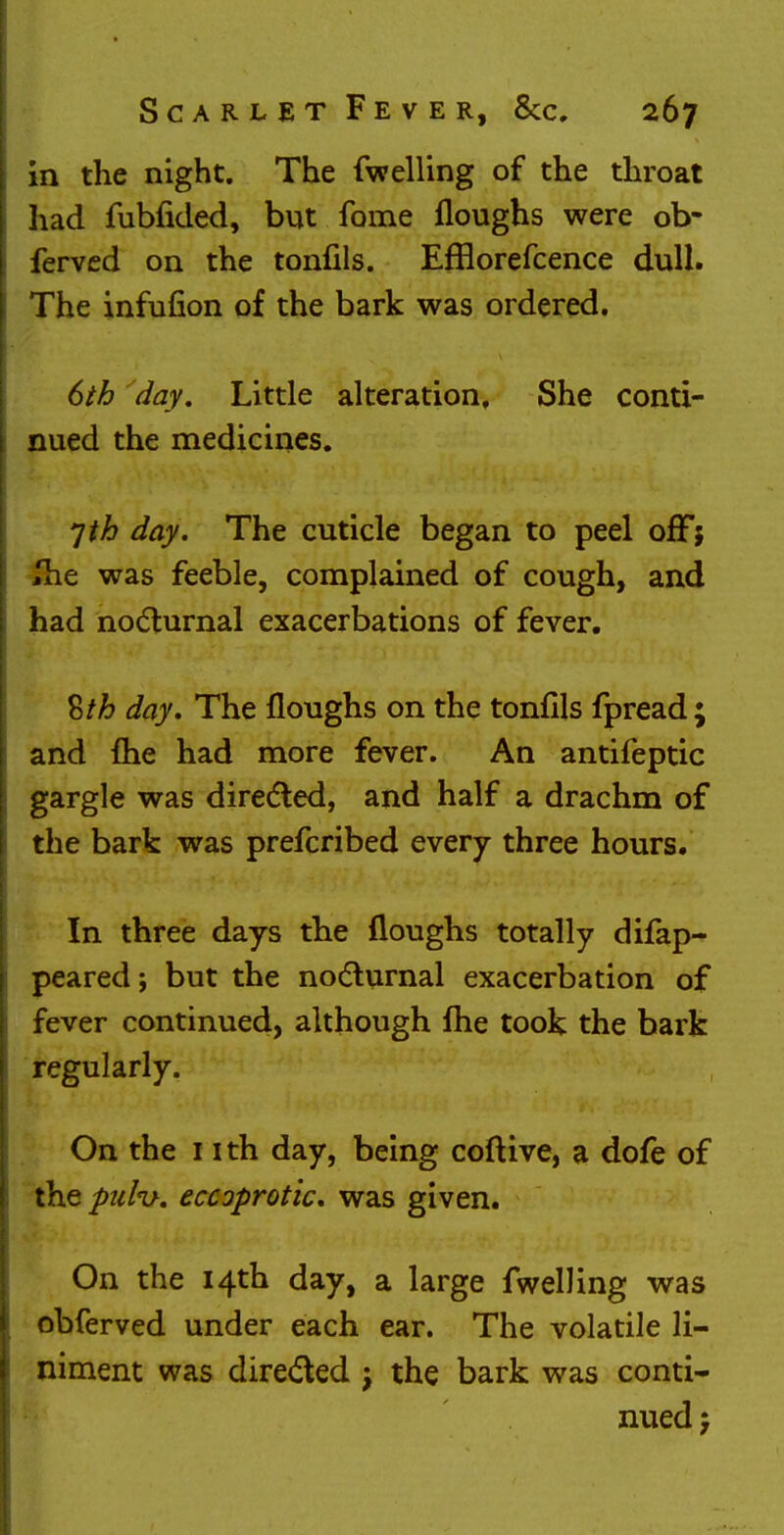 in the night. The fwelling of the throat had fubfided, but fame floughs were ob- ferved on the tonfils. Efflorefcence dull. The infufion of the bark was ordered. 6th day. Little alteration. She conti- nued the medicines. *]th day. The cuticle began to peel off; Jhe was feeble, complained of cough, and had nocturnal exacerbations of fever. %th day. The floughs on the tonfils fpread; and {he had more fever. An antifeptic gargle was directed, and half a drachm of the bark was prefcribed every three hours. In three days the floughs totally difap- peared; but the nocturnal exacerbation of fever continued, although fhe took the bark regularly. On the 1 ith day, being coftive, a dofe of the palv. eccoprotic, was given. On the 14th day, a large fwelling was obferved under each ear. The volatile li- niment was directed ; the bark was conti- nued j