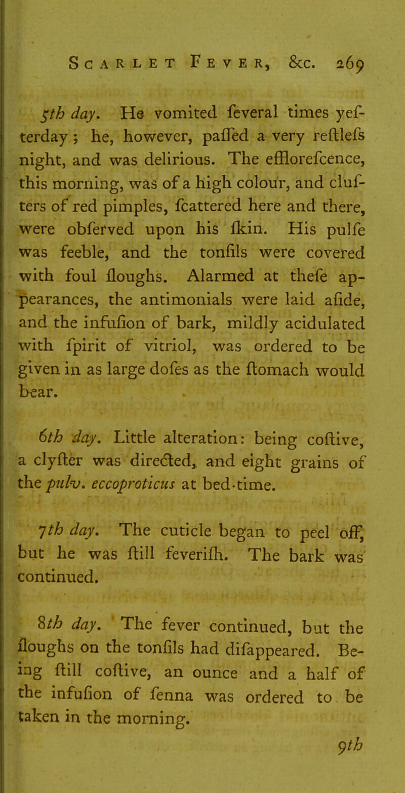 $th day. Hs vomited feveral times yes- terday ; he, however, patted a very reftlefs night, and was delirious. The efflorefcence, this morning, was of a high colour, and cluf- ters of red pimples, Scattered here and there, were obferved upon his fkin. His pulfe was feeble, and the tonfils were covered with foul floughs. Alarmed at thefe ap- pearances, the antimonials were laid afide, and the infufion of bark, mildly acidulated with fpirit of vitriol, was ordered to be given in as large dofes as the ftomach would bear. 6th day. Little alteration: being coftive, a clyfter was directed,, and eight grains of the pulv. eccoproticus at bed-time. 7th day. The cuticle began to peel off, but he was ftill feverifh. The bark was continued. 8th day. The fever continued, but the floughs on the tonfils had difappeared. Be- ing ftill coftive, an ounce and a half of the infufion of fenna was ordered to be taken in the morning. yth