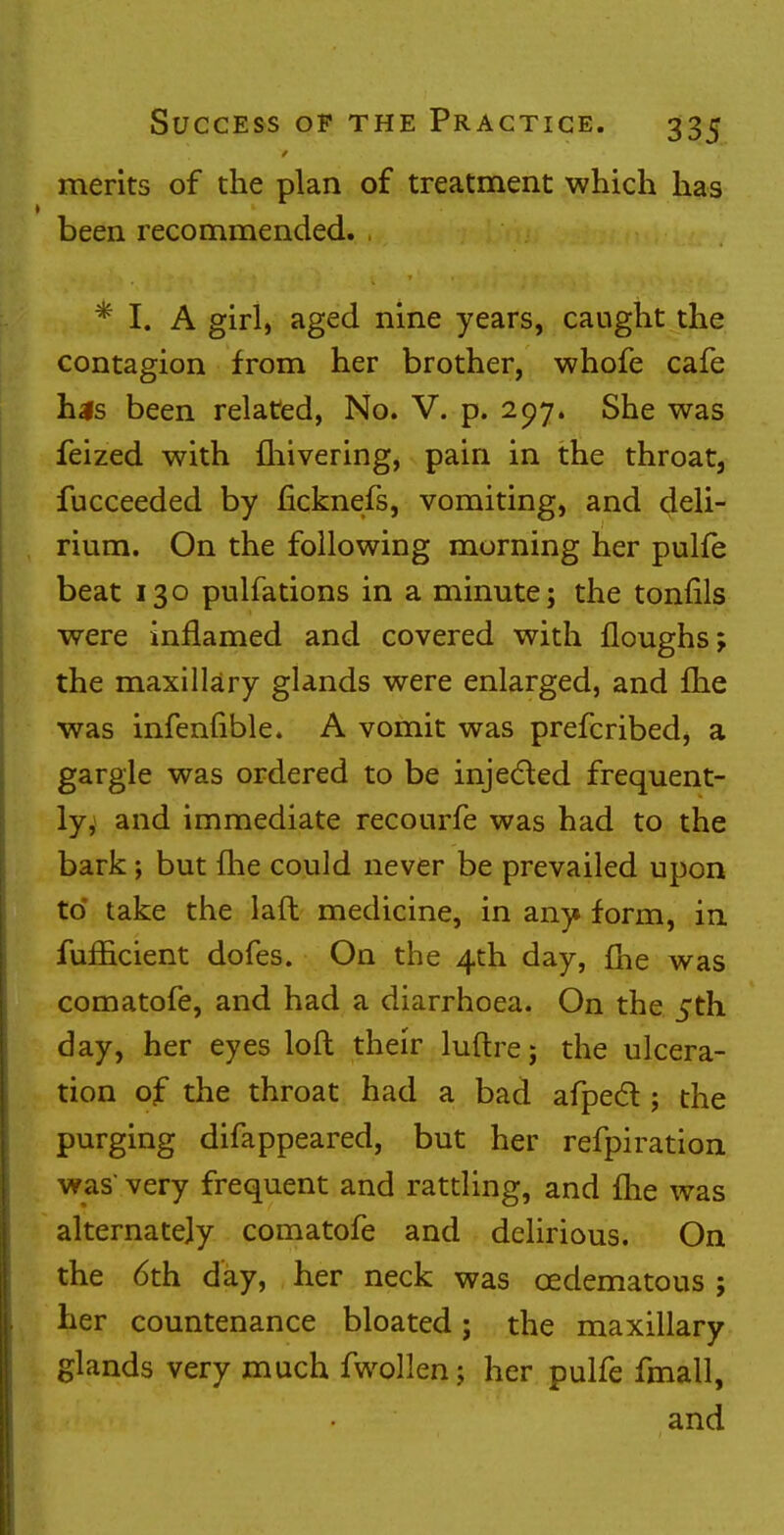 merits of the plan of treatment which has been recommended. * I. A girl, aged nine years, caught the contagion from her brother, whofe cafe his been related, No. V. p. 207. She was feized with fliivering, pain in the throat, fucceeded by ficknefs, vomiting, and deli- rium. On the following morning her pulfe beat 130 pulfations in a minute; the tonfils were inflamed and covered with {loughs; the maxillary glands were enlarged, and {he was infenfible. A vomit was prefcribed, a gargle was ordered to be injected frequent- ly, and immediate recourfe was had to the bark; but {he could never be prevailed upon to* take the laft medicine, in any form, in fufficient dofes. On the 4th day, (he was comatofe, and had a diarrhoea. On the 5th day, her eyes loft their luftre; the ulcera- tion of the throat had a bad afpect; the purging difappeared, but her refpiration was very frequent and rattling, and {he was alternately comatofe and delirious. On the 6th day, her neck was cedematous ; her countenance bloated; the maxillary glands very much fwollen; her pulfe fmall, and