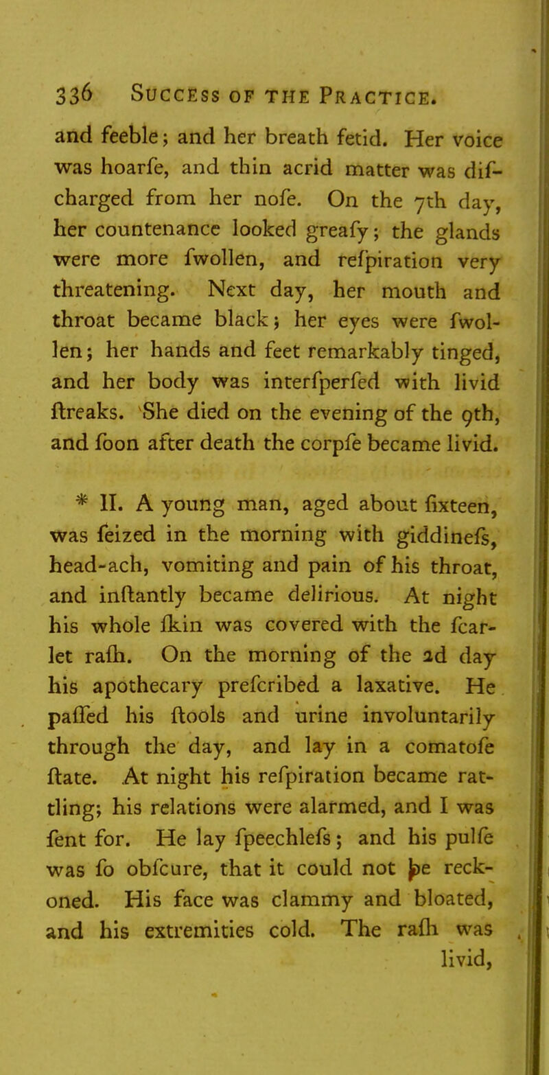 and feeble; and her breath fetid. Her voice was hoarfe, and thin acrid matter was dis- charged from her nofe. On the 7th day, her countenance looked greafy; the glands were more fwollen, and refpiration very threatening. Next day, her mouth and throat became black; her eyes were fwol- len; her hands and feet remarkably tinged, and her body was interfperfed with livid flreaks. She died on the evening of the 9th, and fbon after death the corpfe became livid. * II. A young man, aged about fixteen, was feized in the morning with giddinefs, head-ach, vomiting and pain of his throat, and inftantly became delirious. At night his whole fkin was covered with the fear- let ram. On the morning of the ad day his apothecary prefcribed a laxative. He paffed his ftools and urine involuntarily through the day, and lay in a comatofe ftate. At night his refpiration became rat- tling; his relations were alarmed, and I was fent for. He lay fpeechlefs; and his pulfe was fo obfeure, that it could not jpe reck- oned. His face was clammy and bloated, and his extremities cold. The rafli was livid,