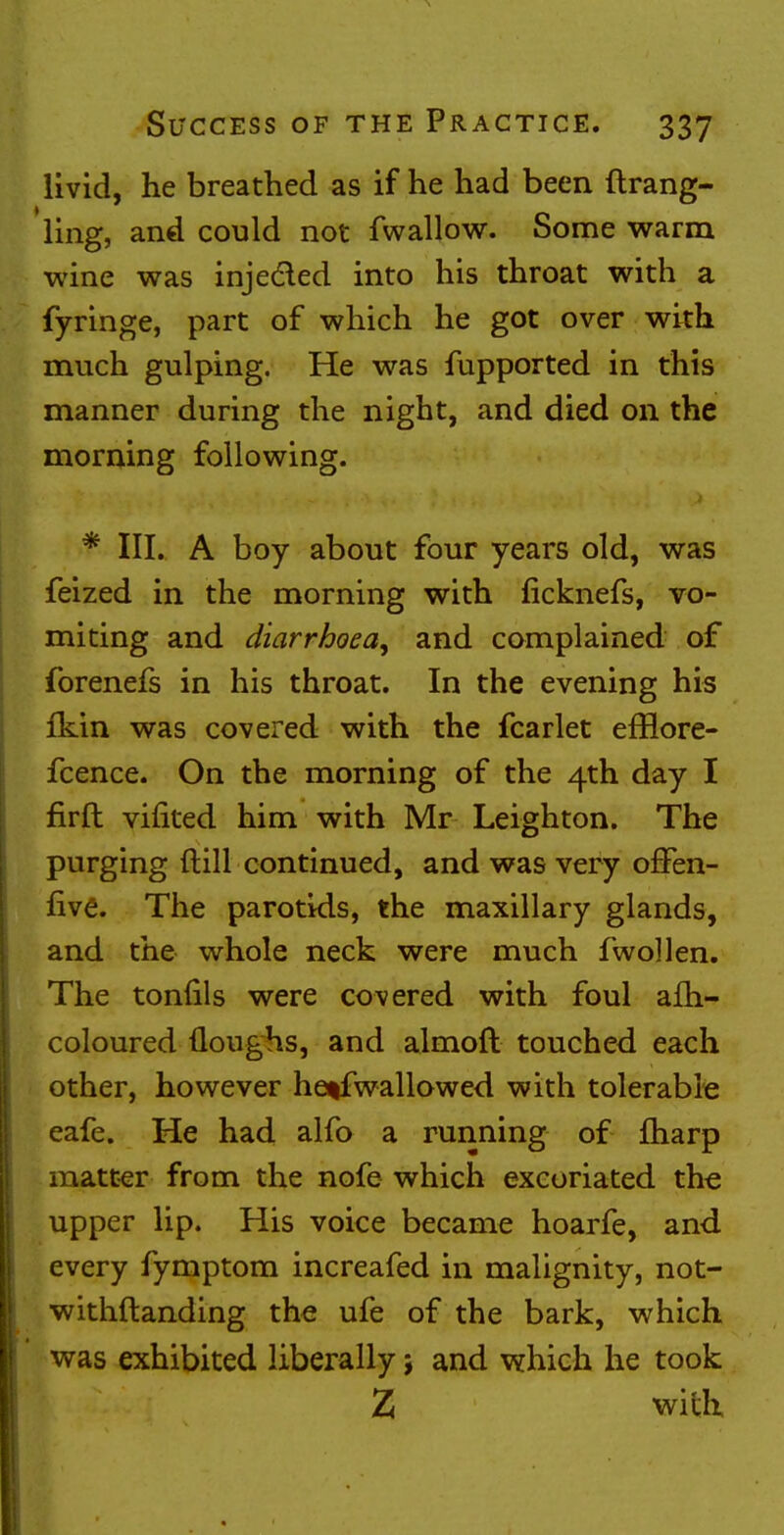 livid, he breathed as if he had been ftrang- ling, and could not fwallow. Some warm wine was injected into his throat with a fyringe, part of which he got over with much gulping. He was fupported in this manner during the night, and died on the morning following. * III. A boy about four years old, was feized in the morning with ficknefs, vo- miting and diarrhoea, and complained of forenefs in his throat. In the evening his fkin was covered with the fcarlet efflore- fcence. On the morning of the 4th day I firft viiited him with Mr Leighton. The purging {till continued, and was very ofFen- five. The parotids, the maxillary glands, and the whole neck were much fwoHen. The tonfils were covered with foul afh- coloured (loughs, and almoft touched each other, however hetfwallowed with tolerable eafe. He had alfo a running of fharp matter from the nofe which excoriated the upper lip. His voice became hoarfe, and every fymptom increafed in malignity, not- withstanding the ufe of the bark, which was exhibited liberally ; and which he took Z with