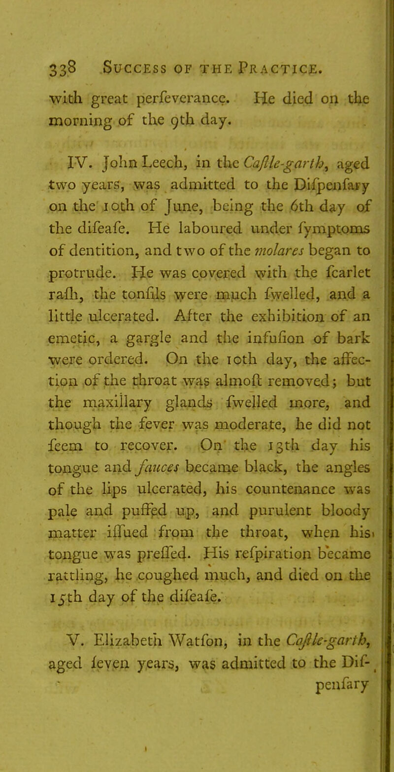 with great perfeverance. He died on the morning of the 9th day. IV. John Leech, in the Caftk-gartb, aged two years, was admitted to the Difpenfaty on the 10th of June, being the 6th day of the difeafe. He laboured under fymptoms of dentition, and two of the molar es began to protrude. He was covered with the fcarlet rafh, the tonfils were much fwelled, and a little ulcerated. After the exhibition of an emetic, a gargle and the infufion of bark were ordered. On the 10th day, the affec- tion of the throat was almoft removed; but the maxillary glands fwelled more, and though the fever was moderate, he did not feem to recover. On the 13th day his tongue and fauces became black, the angles of the lips ulcerated, his countenance was pale and puffed up, and purulent bloody matter iflued from the throat, when his» tongue was prefTed. His refpiration became rattling, he coughed much, and died on the 15th day of the difeafe. V. Elizabeth Watfon, in the Cajlle-garih, aged feven years, was admitted to the Dif-1 penfary