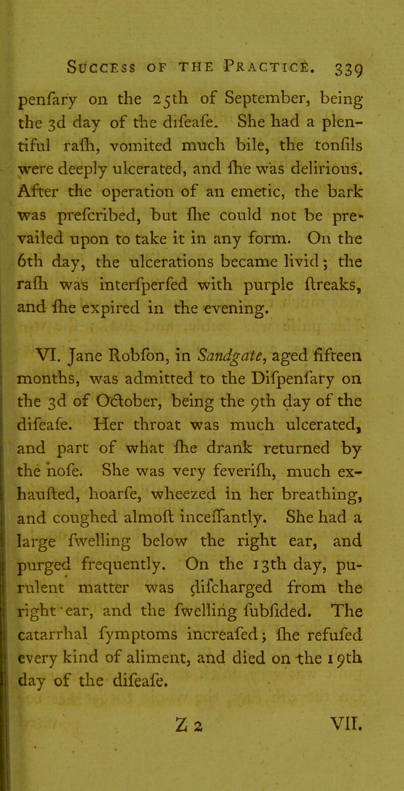 penfary on the 25th of September, being the 3d day of the difeafe. She had a plen- tiful rafh, vomited much bile, the tonfils were deeply ulcerated, and fhe was delirious. After the operation of an emetic, the bark was prefcribed, but {he could not be pre- vailed upon to take it in any form. On the 6th day, the ulcerations became livid; the rafh. was interfperfed with purple ftreaks, and fhe expired in the evening. VI. Jane Robfon, in Sandgate, aged fifteen months, was admitted to the Difpenfary on the 3d of October, being the 9th day of the difeafe. Her throat was much ulcerated, and part of what fhe drank returned by the hofe. She was very feverifh, much ex- haufted, hoarfe, wheezed in her breathing, and coughed almoft incefTantly. She had a large fwelling below the right ear, and purged frequently. On the 13th day, pu- rulent matter was difcharged from the right-ear, and the fwelling fubfided. The catarrhal fymptoms increafed; {he refufed every kind of aliment, and died on the 10th day of the difeafe.