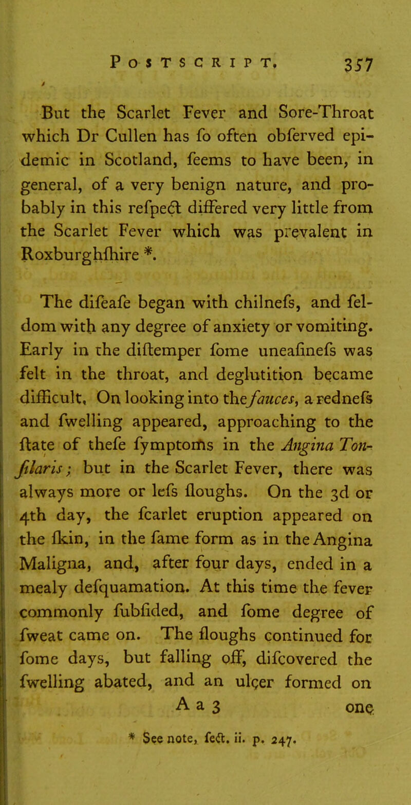 But the Scarlet Fever and Sore-Throat which Dr Cullen has fo often obferved epi- demic in Scotland, feems to have been, in general, of a very benign nature, and pro- bably in this refpecl: differed very little from the Scarlet Fever which was prevalent in Roxburghfhire * The difeafe began with chilnefs, and fel- dom with any degree of anxiety or vomiting. Early in the diftemper fome uneafinefs was felt in the throat, and deglutition became difficult, On looking into thefauces^ a rednefs and fwelling appeared, approaching to the ftate of thefe fymptoms in the Angina Ton- ftlaris; but in the Scarlet Fever, there was always more or lefs floughs. On the 3d or 4th day, the fcarlet eruption appeared on the fkin, in the fame form as in the Angina Maligna, and, after four days, ended in a mealy defquamation. At this time the fever commonly fubfided, and fome degree of fweat came on. The floughs continued for fome days, but falling off, difcovered the fwelling abated, and an ulcer formed on A a 3 one, # See note, fe£t. ii. p. 247.