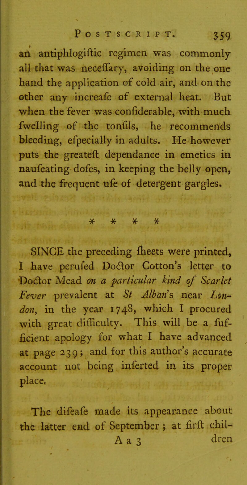 an antiphlogiftic regimen was commonly- all that was neceffary, avoiding on the one hand the application of cold air, and on the other any increafe of external heat. But when the fever was considerable, with much fwelling of the tonfils, he recommends bleeding, efpecially in adults. He however puts the greateft dependance in emetics in naufeating-dofes, in keeping the belly open, and the frequent ufe of detergent gargles. #■ * # * SINGE the preceding meets were printed, I have perufed Dodlor Cotton's letter to Doctor Mead on a particular kind of Scarlet Fever prevalent at St Albans near Lon- dony in the year 1748, which I procured with great difficulty. This will be a Suf- ficient apology for what I have advanced at page 239; and for this author's accurate account not being inferted in its proper place. The difeafe made its appearance about the latter end of September ; at firft chil- A a 3 dren