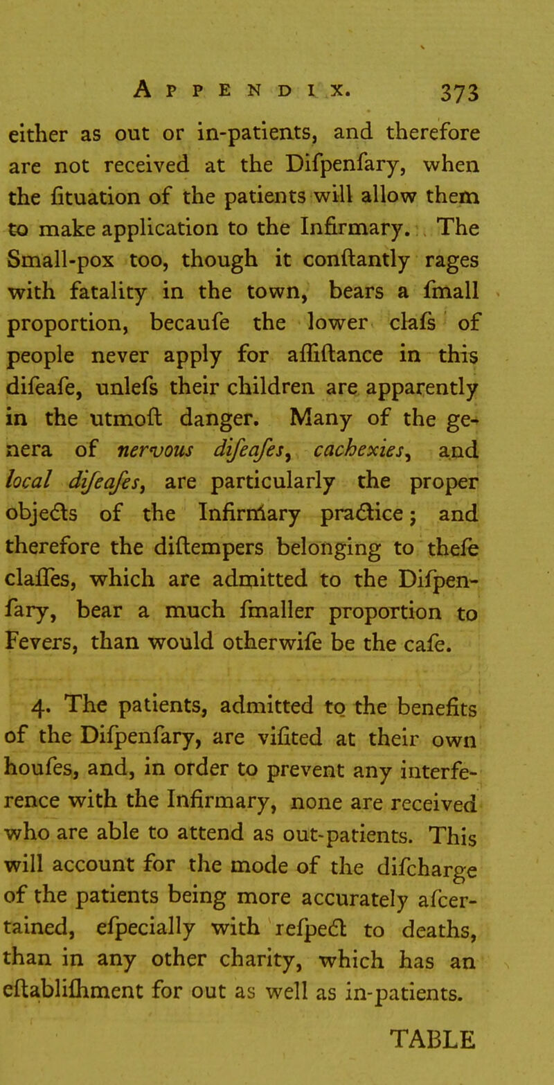 either as out or in-patients, and therefore are not received at the Difpenfary, when the fituation of the patients will allow them to make application to the Infirmary. The Small-pox too, though it conftantly rages with fatality in the town, bears a fmall proportion, becaufe the lower clafs of people never apply for afliftance in this difeafe, unlefs their children are apparently in the utmoft danger. Many of the ge- nera of nervous difeafes, cachexies^ and local difeafes, are particularly the proper objects of the Infirmary practice; and therefore the diftempers belonging to thefe claffes, which are admitted to the Difpen- fary, bear a much fmaller proportion to Fevers, than would otherwife be the cafe. 4. The patients, admitted to the benefits of the Difpenfary, are vifited at their own houfes, and, in order to prevent any interfe- rence with the Infirmary, none are received who are able to attend as out-patients. This will account for the mode of the difcharge of the patients being more accurately afcer- tained, efpecially with refpedl to deaths, than in any other chanty, which has an eftablifhment for out as well as in-patients. TABLE