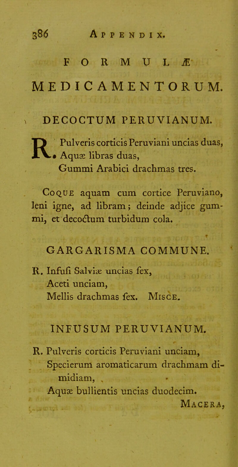 FORMULA MEDIC AMENTORUM. 1 DECOCTUM PERUVIANUM. RPulveris corticis Peruviani uncias duas, • Aquse libras duas, Gummi Arabici drachmas tres. Co que aquam cum cortice Peruviano, leni igne, ad libram; deinde adjice gum- mi, et decodlum turbidum cola. T GARGARISMA COMMUNE. R. Infufi Salvia uncias fex, Aceti unciam, Mellis drachmas fex. Misce. INFUSUM PERUVIANUM. R. Pulveris corticis Peruviani unciam, Specierum aromaticarum drachmam di- midiam, , Aquae bullientis uncias duodecim. Macera,