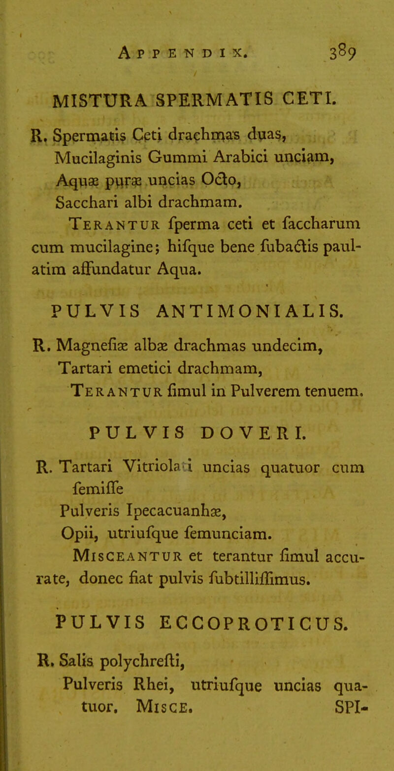 MISTURA SPERMATIS CETI. R. Spermatis Ceti drachmas duas, Mucilaginis Gummi Arabici unciam, Aquae puraz uncias Octo, Sacchari albi drachmam. Terantur fperma ceti et faccharum cum mucilagine; hifque bene fubactis paul- atim affundatur Aqua. PULVIS ANTIMONIALIS. R. Magneflae albae drachmas undecim, Tartari emetici drachmam, Terantur limul in Pulverem tenuem. PULVIS DOVER I. R. Tartari Vitriola i uncias quatuor cum femiffe Pulveris Ipecacuanhas, Opii, utriufque femunciam. Misceantur et terantur fimul accu- rate, donee flat pulvis fubtilliflimus. PULVIS ECCOPROTICUS. R. Salis polychrefti, Pulveris Rhei, utriufque uncias qua- tuor. Misge. SPI-