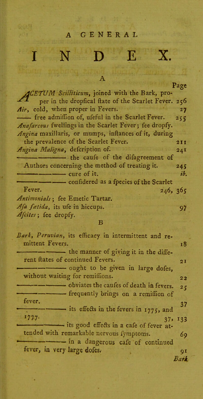 N D E X. A Page ACETUM ScilHticum, joined with the Bark, pro- per in the dropfical ftate of the Scarlet Fever. 256 Air, cold, when proper in Fevers. 27 free admiffion of, ufeful in the Scarlet Fever. 255 Anafarcous fwellings in the Scarlet Fever; fee dropfy. Angina maxillaris, or mumps, inftances of it, during the prevalence of the Scarlet Fever. 211 Angina Maligna, defcription of. 241 ■ the caufe of the difagreement of Authors concerning the method of treating it. 245 ' ■ cure of it. ib. confidered as a fpecies of the Scarlet Fever. 246, 365 Antimonials; fee Emetic Tartar. Afa fatida, its ufe in hiccups. 97 A/cites; fee dropfy. B Bark, Peruvian, its efficacy in intermittent and re- mittent Fevers. 18 • the manner of giving it in the diffe- rent ftates of continued Fevers. 2i « ought to be given in large dofes, without waiting for remiffions. 22 • -' obviates the caufes of death in fevers. 25 ——— frequently brings on a remiffion of fever. 2 7 its effects in the fevers in 1775-, and *7%7< ( 37, 133 its good effects in a cafe of fever at- tended with remarkable nervous fymptoms. 69 in a dangerous cafe of continued fever, in very large dofes, 91 Bark